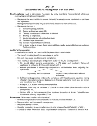 AAS – 21
Consideration of Law and Regulation in an audit of f.st.
Non-Compliance : Act of commission / omission by entity (intentional / unintentional), which are
contrary to prevailing laws or regulation.
→ Management’s responsibility to ensure that entity’s operations are conducted as per laws
and regulations.
→ Management’s responsibility for prevention and detection of non-compliance.
→ Management should –
(i) Monitor legal requirements.
(ii) Design and operate proper I.C.
(iii) Develop publicise and follow code of conduct.
(iv) Training to employees.
(v) Monitor compliance with code of conduct.
(vi) Establish legal department.
(vii) Maintain register of significant laws.
(viii) In larger entity, to ensure these responsibilities may be assigned to Internal auditor or
Audit committee.
Auditor’s Consideration :
→ Auditor is/can not be held responsible for preventing non-compliance.
→ The risk of non-detention of non-compliance is higher.
→ But audit may reveal condition/events compliance.
→ Thus he should accordingly plan and perform audit. For this, he should perform :
1. He should obtain general understanding of (A) Legal and regulatory framework
applicable to entity and (B) How entity comply with it.
2. Perform procedures to identity non-compliance to be considered when preparing f.st.
specifically.
Inquire mgt. as to compliance Inspect correspondence with relevant
authorities
3. Sufficient and appropriate evidence for compliance with those laws and regulation having
effect on material amounts and disclosures in financial statement. (such laws are known
and considered w.r.t. f. st.)
→ Except 1, 2, 3, auditor need not test compliance.
→ However, there may be instances of possible non-compliance came to auditors notice
(fine penalty, etc.)
→ Written MRL → that management has disclosed to auditor all known / possible non-
compliance effecting preparation of f. st.
Procedures : When non-compliance is discovered :
→ Understanding nature/circumstances etc. to evaluate possible effect on f.st.
→ Documentation and discuss with management.
→ May consult entity’s lawyer.
→ Consider implication of non-compliance w.r.t. other phases of audit (Reliability of MRL).
→ If unable to obtain information about suspected non-compliance – consider its effect on A.R.
42
 