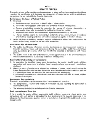 AAS-23
RELATED PARTIES
The auditor should perform audit procedures designed to obtain sufficient appropriate audit evidence
regarding the identification and disclosure by management of related parties and the related party
transactions that are material to the financial statements.
Existence and Disclosure of Related Parties :
1. He should -
a. Review the entity’s procedures for identification of related parties.
b. Review his working papers for the prior year for names of known related parties.
c. Review shareholders records to determine the names of principal shareholders or
appropriate, obtain a list of principal shareholders form the share register,
d. Review the joint venture and other relevant agreements entered into by the entity.
e. Review statutory records like memorandum and articles of association, minutes of board and
shareholders’ meetings and other relevant records such as register of director’s interest.
2. Where the financial reporting framework requires disclosure of related party relationships, the
auditor should satisfy himself that the disclosure is adequate.
Transactions with Related Parties :
1. The auditor should review information provided by directors and key management personnel of
the entity identifying related party transactions. During the course of the audit, the auditor should
carry out detailed procedures, which may identify the existence of transactions with related
parties.
2. The auditor needs to be alert for transactions, which appear unusual in the circumstances and
may indicate the existence of previously unidentified related parties.
Examine Identified related party transactions:
1. In examining the identified related party transactions, the auditor should obtain sufficient
appropriate audit evidence as to whether these transactions have been properly recorded and
disclosed.
2. Given the nature of related party relationships, evidence of related party transactions may be
limited. Because of such transactions, the auditor would consider performing procedures such as:
a. Confirming the terms and amount of the transaction with the related party.
b. Obtaining confirmation from persons associated with the transaction, such as, banks, lawyers,
guarantors and agents.
Management Representations:
The auditor should obtain a written representation from management regarding:
a. The completeness, accuracy and validity of information provided regarding the identification of
related parties; and
b. The adequacy of related party disclosure in the financial statements.
Audit conclusion and Reporting:
If he is unable to obtain sufficient appropriate audit evidence concerning related parties and
transactions with such parties or concludes that their disclosure in the financial statements in not
adequate, he should express a qualified opinion or a disclaimer of opinion in his audit report, as may
be appropriate.
45
 