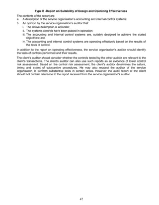 Type B -Report on Suitability of Design and Operating Effectiveness
The contents of the report are
a. A description of the service organisation’s accounting and internal control systems;
b. An opinion by the service organisation’s auditor that:
i. The above description is accurate;
ii. The systems controls have been placed in operation;
iii. The accounting and internal control systems are, suitably designed to achieve the stated
objectives; and
iv. The accounting and internal control systems are operating effectively based on the results of
the tests of control.
In addition to the report on operating effectiveness, the service organisation's auditor should identify
the tests of controls performed and their results.
The client's auditor should consider whether the controls tested by the other auditor are relevant to the
client's transactions. The client's auditor can also use such reports as an evidence of lower control
risk assessment. Based on the control risk assessment, the client's auditor determines the nature,
timing and extent of substantive procedures. He may also request the auditor of the service
organisation to perform substantive tests in certain areas. However the audit report of the client
should not contain reference to the report received from the service organisation's auditor.
47
 