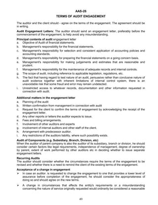 AAS-26
TERMS OF AUDIT ENGAGEMENT
The auditor and the client should - agree on the terms of the engagement. The agreement should be
in writing.
Audit Engagement Letters: The auditor should send an engagement letter, preferably before the
commencement of the engagement, to help avoid any misunderstanding.
Principal contents of audit engagement letter
a. Objective of Audit of financial statements.
b. Management's responsibility for the financial statements.
c. Management's responsibility for selection and consistent application of accounting policies and
accounting standards.
d. Management's responsibility for preparing the financial statements on a going concern basis.
e. Management's responsibility for making judgements and estimates that are reasonable and
prudent.
f. Management's responsibility for the maintenance of adequate records and internal controls.
g. The scope of audit, including reference to applicable legislation, regulations, etc.
h. The fact that having regard to test nature of an audit, persuasive rather than conclusive nature of
audit evidence together with inherent limitations of internal control system, there is an
unavoidable risk that some fraud and error may remain undetected.
i. Unrestricted access to whatever records, documentation and other information requested in
connection with audit.
Additional matters in the engagement letter
a. Planning of the audit
b. Written confirmation from management in connection with audit
c. Request for the client to confirm the terms of engagement by acknowledging the receipt of the
engagement letter.
d. Any other reports or letters the auditor expects to issue.
e. Fees and billing arrangements.
f. Involvement of other auditors and experts
g. involvement of internal auditors and other staff of the client.
h. Arrangement with predecessor auditor.
i. Any restrictions of the auditors liability, where such possibility exists.
Audit of Components (e.g. Subsidiary, Branch, Division, etc)
When the auditor of parent company is also the auditor of its subsidiary, branch or division, he should
consider certain factors like legal requirements, independence of management, degree of ownership
by parent, extent of work performed by other auditors etc in deciding whether to issue separate
engagement letters.
Recurring Audits
The auditor should consider whether the circumstances require the terms of the engagement to be
revised and whether there is a need to remind the client of the existing terms of the engagement.
Acceptance of a change in engagement
 In case an auditor. is requested to change the engagement to one that provides a lower level of
assurance before completion of the engagement, he should consider the appropriateness of
doing so and should agree on the new terms.
 A change in circumstances that affects the entity's requirements or a misunderstanding
concerning the nature of service originally requested would ordinarily be considered a reasonable
49
 