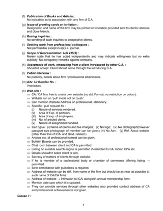 (f) Publication of Books and Articles :
No indication as to association with any firm of C.A.
(g) Issue of greeting cards or invitation :
Designation and name of the firm may be printed on invitation provided sent to clients relatives
and close friends.
(h) Roving inquiries :
No sending of such inquiries to prospective clients.
(i) Seeking work from professional colleagues :
Not permissible except in a(ii)i.e. journal.
(j) Scope of Representation U/S 225(3) :
Merely state that he has acted independently and may indicate willingness but no extra
publicity. No derogatory remarks against company.
(k) Acceptance of work, emanating from a client introduced by other C.A. :
Shouldn’t accept. Client should come through the introducing C.A.
(l) Public Interview :
No publicity, details about firm / professional attainments.
(m)Adv. Ur Bondex No. :
Prohibition.
(n) Web-site :
⇒ CA / CA firm free to create own website (no std. Format, no restriction on colour).
⇒ Website run on ‘pull’ mode not on ‘push’.
⇒ Can mention Website Address on professional. stationery.
⇒ Specific.’ pull’ request for :
(i) Nature of services rendered.
(ii) Area of Exp. of partners.
(iii) Area of exp. of employees.
(iv) No. of articled clerks.
(v) Nature of assignment handled.
⇒ Can’t give : (i) Name of clients and fee charged; (ii) No logo; (iii) No photograph(however
passport size photograph of member can be given) (iv) No Adv. (v) Ref. About website
(other than that of ICAI and Govt. related.).
⇒ Articles etc. of professional interest can be given.
⇒ Bulletin Boards can be provided.
⇒ Chat room between client and CA is permitted.
⇒ Listing on suitable search engine is permitted if restricted to CA, Indian CPA etc.
⇒ Details shouldn’t solicit client or adv.
⇒ Secrecy of matters of clients through website.
⇒ If he is member of a professional body or chamber of commerce offering listing →
permitted.
⇒ Strict compliance with guidelines is required.
⇒ Address of website can be diff. from name of the firm but should be as near as possible to
such name of CA/CA firm).
⇒ Address of website → intimation to ICAI alongwith annual membership form.
⇒ Mention date upto which it is updated.
⇒ They can provide services through other websites also provided contact address of CA
and professional achievement is not given.
Clause 7 :
5
 
