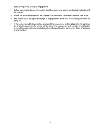 basis for requesting change in engagement.
 Before agreeing to change, the auditor should consider, any legal or contractual implications of
the change.
 Where the terms of engagement are changed, the auditor and client would agree on new terms.
 The auditor would not agree to change of engagement if there is no reasonable justification for
doing so.
 If the auditor is unable to agree to a change of the engagement and is not permitted to continue
the original engagement, he should withdraw from the engagement and consider any obligation
to report the circumstances necessitating the withdrawal to other parties, viz. Board of directors
or shareholders.
50
 