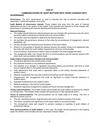 AAS-27
COMMUNICATIONS OF AUDIT MATTERS WITH THOSE CHARGED WITH
GOVERNANCE
Governance: The term “governance” is used to describe the role of persons entrusted with
supervision, control and direction of an entity.
Audit Matters of Governance interest: Those matters that arise form the audit of financial
statements and are in the opinion of the auditor, both important and relevant to those charged with
governance in overseeing the financial reporting and disclosures process.
Relevant Persons:
a. The auditor should determine relevant persons who are charged with governance and with whom
the audit matters of governance interest and to be communicated.
b. The auditor uses his judgment to determine the relevant persons.
c. He considers the governance structure of the entity the circumstances of engagement, relevant
legislations, etc.
d. He also considers the importance and sensitivity of the audit matters.
e. Where it is not possible to identify the relevant persons, the auditor comes to an agreement with
the entity with whom the audit matters of governance are to be communicated.
f. Communications of governance matters may be included in the audit engagement latter.
g. The engagement letter may include the form of communications and the relevant persons with
whom such communications shall be made.
Audit matters of governance interest to be communicated.
a. The general approach and overall scope of audit
b. Any expected limitation or any additional requirements
c. The selection of or changes in, significant accounting policies and practices, that have or could
have a material effect on the entity's financial statements.
d. Audit adjustments that could have a significant effect on the entity's financial statements or
auditor's report.
e. Material uncertainties that may cast a doubt on the going concern assumption.
f. Disagreement with management that could be significant to entity's financial statement or
auditors report.
g. Expected modifications to the auditor's report.
h. Material weakness in the internal control system.
i. Questions regarding management's integrity and fraud involving management.
Timely communications: The auditor should communicate the audit matters of governance interest
on a timely basis. This enables those charged with governance to take appropriate action.
Forms of communications: The communications can be made orally or in writing. The form is
affected by factors such as:-
a. The size, operating structure, legal structure and communications process of the entity.
b. The nature, sensitivity and significance of the audit matters to be communicated.
c. The arrangement made with respect" to periodic meetings or reporting of audit matters of
governance interest.
Oral Communications of audit matters: In this case, the auditor should document in the working
paper the matters communicated and any responses to those matters.
51
 