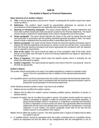 AAS-28
The Auditor’s Report on Financial Statements
Basic elements of an Auditor’s Report
a. Title: It may be appropriate to use the term “Auditor” to distinguish the auditor’s report from report
issued by others.
b. Addressee: The auditor’s report should be appropriately addressed as required by the
circumstances of the engagement and applicable laws and regulations.
c. Opening or Introductory paragraph: The report should identify the financial statements that
have been audited including the date and period covered by the financial statements. The report
should include a statement of responsibility of the entity’s management and of the auditor.
d. Scope paragraph: The report should describe the scope of the audit by stating that the audit
was conducted in accordance with the auditing standards generally accepted in India. The report
should include a statement that the audit provides a reasonable basis for opinion.
e. Opinion paragraph: The report should clearly indicate the financial reporting framework used to
prepare the financial statements and express an opinion on the true and fair view in accordance
with that financial reporting framework and where appropriate the compliance with the statutory
and /or regulatory requirements.
f. Date of the report: The report should be dated as of the completion date of the audit, which
should not be earlier than the date on which the financial statements are signed or approved by
the management.
g. Place of signature: The report should name the specific location which is ordinarily the city
where the audit report is signed.
h. Auditor’s signature: The report should be signed in the name of the firm, the personal name of
the both as appropriate.
Auditor’s Report
The auditor should incorporate in his report, the matters specified by a statute or regulator and/or
report in the form prescribed by them in addition to the requirements prescribed
above.
An unqualified opinion should be expressed when the auditor concludes that the financial statements
give a true and fair view in accordance with the financial reporting framework used for
preparation and presentation of the financial statements.
Under following situations auditor’s report may have to be modified:
 Matters that do not affect the auditor’s opinion.
 Matters that do affect the auditor’s opinion including qualified opinion, disclaimer of opinion or
adverse opinion.
In respect of matters that do not affect the auditor’s opinion, the auditor should modify the report by
adding a paragraph to highlight a matter for example some uncertainty regarding a
going concern problem which is unresolved ,or a significant uncertainty the resolution
of which is dependent on future events and which may significantly affect the financial
statements and the same has already been incorporated by management in financial
statement. In such matters, the opinion paragraph would refer to the fact that the
auditor’s opinion is not qualified in this respect.
Matters that do affect the auditor’s opinion: The AAS specifies that in respect of matters that do affect
the auditor’s opinion
a. A ‘qualified opinion’ should be expressed when the auditor concludes that an unqualified opinion
cannot be expressed but that the effect of any disagreement with the management is not so
53
 