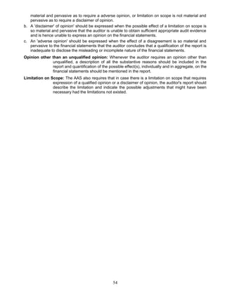 material and pervasive as to require a adverse opinion, or limitation on scope is not material and
pervasive as to require a disclaimer of opinion.
b. A 'disclaimer' of opinion' should be expressed when the possible effect of a limitation on scope is
so material and pervasive that the auditor is unable to obtain sufficient appropriate audit evidence
and is hence unable to express an opinion on the financial statements.
c. An 'adverse opinion' should be expressed when the effect of a disagreement is so material and
pervasive to the financial statements that the auditor concludes that a qualification of the report is
inadequate to disclose the misleading or incomplete nature of the financial statements.
Opinion other than an unqualified opinion: Whenever the auditor requires an opinion other than
unqualified, a description of all the substantive reasons should be included in the
report and quantification of the possible effect(s), individually and in aggregate, on the
financial statements should be mentioned in the report.
Limitation on Scope: The AAS also requires that in case there is a limitation on scope that requires
expression of a qualified opinion or a disclaimer of opinion, the auditor's report should
describe the limitation and indicate the possible adjustments that might have been
necessary had the limitations not existed.
54
 