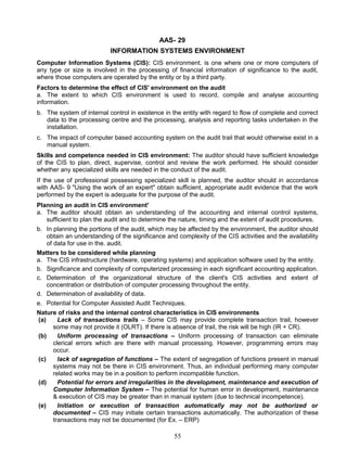 AAS- 29
INFORMATION SYSTEMS ENVIRONMENT
Computer Information Systems (CIS): CIS environment. is one where one or more computers of
any type or size is involved in the processing of financial information of significance to the audit,
where those computers are operated by the entity or by a third party.
Factors to determine the effect of CIS' environment on the audit
a. The extent to which CIS environment is used to record, compile and analyse accounting
information.
b. The system of internal control in existence in the entity with regard to flow of complete and correct
data to the processing centre and the processing, analysis and reporting tasks undertaken in the
installation.
c. The impact of computer based accounting system on the audit trail that would otherwise exist in a
manual system.
Skills and competence needed in CIS environment: The auditor should have sufficient knowledge
of the CIS to plan, direct, supervise, control and review the work performed. He should consider
whether any specialized skills are needed in the conduct of the audit.
If the use of professional possessing specialized skill is planned, the auditor should in accordance
with AAS- 9 "Using the work of an expert" obtain sufficient, appropriate audit evidence that the work
performed by the expert is adequate for the purpose of the audit.
Planning an audit in CIS environment'
a. The auditor should obtain an understanding of the accounting and internal control systems,
sufficient to plan the audit and to determine the nature, timing and the extent of audit procedures.
b. In planning the portions of the audit, which may be affected by the environment, the auditor should
obtain an understanding of the significance and complexity of the CIS activities and the availability
of data for use in the. audit.
Matters to be considered while planning
a. The CIS infrastructure (hardware, operating systems) and application software used by the entity.
b. Significance and complexity of computerized processing in each significant accounting application.
c. Determination of the organizational structure of the client's CIS activities and extent of
concentration or distribution of computer processing throughout the entity.
d. Determination of availability of data.
e. Potential for Computer Assisted Audit Techniques.
Nature of risks and the internal control characteristics in CIS environments
(a) Lack of transactions trails – Some CIS may provide complete transaction trail, however
some may not provide it (OLRT). If there is absence of trail, the risk will be high (IR + CR).
(b) Uniform processing of transactions – Uniform processing of transaction can eliminate
clerical errors which are there with manual processing. However, programming errors may
occur.
(c) lack of segregation of functions – The extent of segregation of functions present in manual
systems may not be there in CIS environment. Thus, an individual performing many computer
related works may be in a position to perform incompatible function.
(d) Potential for errors and irregularities in the development, maintenance and execution of
Computer Information System – The potential for human error in development, maintenance
& execution of CIS may be greater than in manual system (due to technical incompetence).
(e) Initiation or execution of transaction automatically may not be authorized or
documented – CIS may initiate certain transactions automatically. The authorization of these
transactions may not be documented (for Ex. – ERP)
55
 