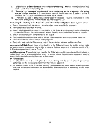 (f) Dependence of other controls over computer processing – Manual control procedure may
also be used while implementing CIS.
(g) Potential for increased management supervision may serve to enhance the entire
internal control structure – If management uses all the technologies & tools to review &
supervise the CIS department of entity, the risk will be reduced.
(h) Potential for use of computer-assisted audit techniques – Due to peculiarities of some
transaction and systems, auditor may be required to apply CAAT.
Evaluating the reliability of the Accounting and Internal Control Systems These systems should
a. Ensure that authorized, correct and complete data is made available for processing.
b. Provide for timely detection of errors.
c. Ensure that in case of interruption in the working of the CIS environment due to power, mechanical
or processing failures, the system restarts without distorting the completion of entries or records.
d. Ensure the accuracy and completeness of the output.
e. Provide adequate data security against fire and other calamities, wrong processing, fraud, etc.
f. Prevent unauthorized amendments to the programs.
g. Provide for safe custody of the source code of the application software and the data files.
Assessment of Risk: Based on an understanding of the CIS environment, the auditor should make
an assessment of inherent and control risks for material financial statements in accordance with AAS-
6 "Risk Assessments and Internal Control".
Audit Procedures: The auditor should consider the CIS environment in designing audit procedures to
reduce audit risk to an acceptably low level. He should ensure that adequate procedures exist to
ensure that the data transmitted is correct and complete. .
Documentation:
a. He should document the audit plan, the nature, timing and the extent of audit procedures
performed and the conclusions drawn from the evidence obtained.
b. In CIS environment, some of the audit trail may be in the electronic form. He should satisfy himself
that such evidence is adequately and safely stored and is retrievable in its entirety as and when
required.
56
 
