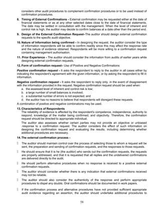 considers other audit procedures to complement confirmation procedures or to be used instead of
confirmation procedures.
8. Timing of External Confirmations - External confirmation may be requested either at the date of
financial statements or as at any other selected dates close to the date of financial statements.
The date may be settled in consultation with the management. When the level of inherent and
control risk is high, the auditor may decide to confirm balances at a date other than the period end.
9. Design of the External Confirmation Request–The auditor should design external confirmation
requests to the specific audit objective.
10. Nature of Information being confirmed - In designing the request, the auditor consider the type
of information respondents will be able to confirm readily since this may affect the response rate
and the nature of evidence obtained. Respondents will be more willing to a confirmation request
containing management authorisation.
11. Prior Experience - The auditor should consider the information from audits of earlier years while
designing external confirmation requests.
12. Form of confirmation request– Use of Positive and Negative Confirmations:
Positive confirmation request - It asks the respondent to reply to the auditor in all cases either by
indicating the respondent's agreement with the given information, or by asking the respondent to fill in
information.
Negative confirmation request - It asks the respondent to reply only. in the event of disagreement
with the information provided in the request. Negative confirmation request should be used when:
a. the assessed level of inherent and control risk is low;
b. a large number of small balances is involved;
c. a substantial number of errors is not expected; and
d. the auditor has no reasons to believe that respondents will disregard these requests.
A combination of positive and negative combinations may be used.
13. Characteristics of Respondents
The reliability of evidence is affected by the respondent's competence, independence, authority to
respond, knowledge of the matter being confirmed, and objectivity. Therefore, the confirmation
request should be directed to appropriate individual.
The auditor also assesses whether certain parties may not provide an objective or unbiased
.response to a confirmation request. The auditor considers the effect of such information on
designing the confirmation request and evaluating the results, including determining whether
additional procedures are necessary.
14. The external confirmation process -
 The auditor should maintain control over the process of selecting those to whom a request will be
sent, the preparation and sending of confirmation requests, and the responses to those requests.
 He should ensure that it is he (the auditor) who sends out the confirmation requests, the requests
are properly addressed, and that it is requested that all replies and the undelivered confirmations
are delivered directly to the audit.
 He should perform alternative procedures when no response is received to a positive external
confirmation requests.
 The auditor should consider whether there is any indication that external confirmations received
may not be reliable.
 The auditor should also consider the authenticity of the response and perform appropriate
procedures to dispel any doubts. Oral confirmations should be documented in work papers.
 If the confirmation process and alternative procedures have not provided sufficient appropriate
audit evidence regarding an assertion, the auditor should undertake additional procedures to
58
 
