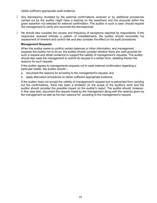 obtain sufficient appropriate audit evidence.
 Any discrepancy revealed by the external confirmations received or by additional procedures
carried out by the auditor might have a bearing on the assertions and the accounts within the
given assertion not selected for external confirmation. The auditor in such a case, should request
the management to verify and reconcile the discrepancies.
 He should also consider the causes and frequency of exceptions reported by respondents. If the
responses received indicate a pattern of misstatements, the auditor should reconsider his
assessment of inherent and control risk and also consider the effect on his audit procedures.
Management Requests
When the auditor seeks to confirm certain balances or other information, and management
requests the auditor not to do so, the auditor should consider whether there are valid grounds for
such a request and obtain evidence to support the validity of management's requests. The auditor
should also seek the management to submit its request in a written form, detailing therein the
reasons for such request.
If the auditor agrees to managements requests not to seek external confirmation regarding a
particular matter, the auditor should –
a. document the reasons for acceding to the management's request; and
b. apply alternative procedures to obtain sufficient appropriate evidence.
If the auditor does not accept the validity of management's request and is prevented from carrying
out the confirmations, there has been a limitation on the scope of the auditor's work and the
auditor should consider the possible impact on the auditor's report. The auditor should, however.
in this case also, document the request made by the management along with the reasons given by
the management as well as his own reasons for acceding to the management's request.
59
 