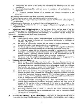 iii. Safeguarding the assets of the entity and preventing and detecting fraud and other
irregulations.
iv. Ensuring that activities of the entity are carried in accordance with applicable laws and
regulations.
v. Ensuring complete disclose of all material and relevant information to the
accountant.
(e) Intended use and distribution of the information, once compiled.
(f) Basic of accounting on which financial information is to be compiled.
(g) The fact that the management is responsible to the users for the information to be compiled by
the accountant.
(h) Basis on which fees would be computed and any billing arrangements.
(i) Request for the client to confirm the forms of engagement by acknowledging the receipt of the
engagement letter.
6. PLANNING AND DOCUMENTATION – The accountant should plan the work so that an
effective engagement will be performed. He should document matters which care important in
providing evidence that the engagement was carried out in accordance with this Auditing and
Assurance Standard and the terms of the engagement.
7. PROCEDURES –
(a) The accountant should obtain a general knowledge of the business and operation of
the entity and should be familiar with the accounting and practice of the industry in
which the entity operates.
(b) He should be familiar with the form and the content of financial statements / other
financial information which is appropriate in the circumstances.
(c) He should request management representation letter covering significant information
or explanations given orally on which he considers representations are required.
(d) If he becomes aware that the information supplied by management is incorrect,
incomplete or unsatisfactory, he should consider performing additional procedures, e.g.
making inquiries, assessing internal controls, etc. If the management refuses to
provide additional information, he should withdraw from the engagement.
(e) He should read the compiled information and consider whether it appears to be
appropriate in form and free from obvious material misstatements.
8. SPECIAL CONSIDERAIONS –
(a) Clients having an Identified Reporting Framework – in this case, the accountant should
ensure that the financial statements or other financial information compiled comply with
the requirements of the identified financial reporting framework. If case o any material
departure, the fact should be stated in the notes to the Accounts or other compiled
financial information as well as in the accountant’s report.
(b) Clients having not Identified Financial Reporting Framework – since accounts are
normally assumed to be compliant with the generally accepted accounting practices,
including the accounting standards issued by ICAI, the different basis of compilation
should be set out in the Notes to the Accounts or other compiled financial information
as well as the report issued by the accountant on compilation
(c) Non-Compliance with the Accounting Standards – if the accountant becomes aware of
material non-compliance with the relevant Accounting Standards, the same should be
brought to the attention of the management. If the same is not rectified by the
management, it should be included in the notes to the accounts and the compilation
report of the accountant.
(d) Accounting Estimates made by Clients - if it appears that certain estimates made by
the client are unreasonable, the accountant should draw these to the attention of the
management for consideration.
9. REPORTING ON COMPILATION ENGAGEMENT – The financial statement or other financial
information compiled should be approved by the client before the compilation report is signed
61
 