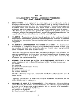 AAS – 32
ENGAGEMENTS TO PERFORM AGREED UPON PROCEDURES
REGARDING FINANCIAL INFORMATION
1. INTRODUCTION – In an engagement to perform agreed upon procedures, the auditor is
engaged by the client issue a report of factual findings, based on specified subject matter of
specified elements, accounts or items of a financial statement. For example, an engagement
to perform agreed upon procedures may require auditor to perform certain procedures
concerning, say, accounts payable, accounts receivable, purchases from related parties, etc.
This AAS may also provide useful guidance for engagement to perform agreed upon
procedures regarding non-financial information, provided he has adequate knowledge of the
subject matter and reasonable criteria exist on which to base his findings.
2. OBJECTIVE – To establish standard and provide guidance3 on the auditor’s professional
responsibilities when an agreed upon procedures regarding financial information is undertaken
and on the form and content of the report that the auditor issues in connection with such an
engagement.
3. OBJECTIVE OF AN AGREED UPON PROCEDURES ENGAGEMENT – The objective on an
engagement is for the auditor to carry upon procedures engagement is for the auditor to carry
out procedures of an audit nature to which the auditor and the entity and any appropriate third
parties have agreed and to report on factual findings.
The auditor simply provides a report of the factual findings of agreed upon procedures, no
assurance is expressed by him in his report. The report is restricted to those parties that have
agreed to the procedures to be performed since others, unaware of the reasons for the
procedures, may misinterpret the result.
4. GENERAL PRINCIPLES OF AN AGREED UPON PROCEDURES ENGAGEMENT – The
auditor should comply with the Code of Ethics, issued by ICAI. The ethical principles are –
(a) Integrity
(b) Objectivity;
(c) Professional competence and the care;
(d) Confidentiality
(e) Professional conduct; and
(f) Technical Standards.
When the auditor is not independent, a statement to that effect should be made in the report of
factual findings.
The auditor should conduct an agreed upon procedure engagement in accordance with this
AAS and the terms of the engagement.
5. DEFINING THE TERMS OF THE ENGAGEMENT – There should be a clear understanding
among the auditor, the client and other specified parties, who will receive copies of the report
of factual findings regarding the agreed procedures and the conditions of the engagement.
The nature to be agreed include the following:
(a) Nature of the engagement
(b) Stated purpose for the engagement
63
 