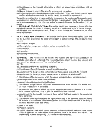 (c) Identification of the financial information to which he agreed upon procedures will be
applied.
(d) Nature, timing and extent of the specific procedures to be applied.
(e) Limitations on distribution of the report of factual findings. When such limitation would be in
conflict with legal requirements, the auditor, would not accept the engagement.
The auditor should send an engagement letter documenting the key terms of the appointment.
An engagement letter helps avoid misunderstanding regarding such matters as the objectives
and scope of engagement, the extend of auditor’s responsibilities and the form of report to be
issued.
6. PLANNING AND DOCUMENTATION – The auditor should plant the work so that an effective
engagement will be performed in providing evidence to support the report of factual findings,
and evidence that the engagement was carried out in accordance with this AAS and the term
of the engagement.
7. PROCEDURES AND EVIDENCE – The auditor carry out the procedures agreed upon and
use the evidence obtained as the basis for the report of factual findings. The procedures may
includes –
(a) Inquiry and analysis.
(b) Recompilation, comparison and other clerical accuracy checks.
(c) Observation
(d) Inspection
(e) Obtaining confirmations.
8. REPORTING – The report needs to describe the purpose and agree upon procedures in
details to extent of work performed. The report should also clearly mention that no audit ore
review work has been performed. The report should certain –
(a) Title
(b) Addressee (ordinarily the appointing authority);
(c) Identification of specific financial or non-financial information
(d) A statement that the procedure performed were those agreed upon with the recipient;
(e) A statement that the engagement was performed in accordance with this AAS.
(f) Identification of the purpose for which the agreed upon procedures were performed;
(g) A listing of the specific procedures performed.
(h) A description of the auditor’s factual findings.
(i) A statement that procedures performed do not constitute either an audit or a review, and,
as such, no assurance in expressed.
(j) A statement that had the auditor performed additional procedures, an audit or a review,
other matters might have come to light that would have been reported;
(k) A statement that the report is restricted to those parties that have agreed to the procedures
to be performed.
(l) A statement (when applicable) that the report relates only to the elements, accounts, items
or financial or non-financial information specified and that it does not extent to the entity’s
financial statement taken as a whole;
(m) Date of the report;
(n) Place of signature;
(o) Auditor signature – The report should be signed by the auditor in his personal name. When
a firm is appointed the report signed in the personal name of the auditor and the firm. The
membership number assigned by ICAI should also be mentioned.
64
 