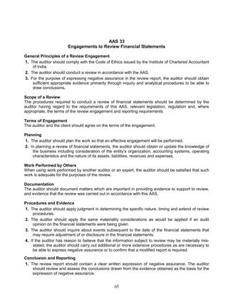 AAS 33
Engagements to Review Financial Statements
General Principles of a Review Engagement
1. The auditor should comply with the Code of Ethics issued by the Institute of Chartered Accountant
of India.
2. The auditor should conduct a review in accordance with the AAS.
3. For the purpose of expressing negative assurance in the review report, the auditor should obtain
sufficient appropriate evidence primarily through inquiry and analytical procedures to be able to
draw conclusions.
Scope of a Review
The procedures required to conduct a review of financial statements should be determined by the
auditor having regard to the requirements of this AAS, relevant legislation, regulation and, where
appropriate, the terms of the review engagement and reporting requirements.
Terms of Engagement
The auditor and the client should agree on the terms of the engagement.
Planning
1. The auditor should plan the work so that an effective engagement will be performed.
2. In planning a review of financial statements, the auditor should obtain or update the knowledge of
the business including consideration of the entity’s organization, accounting systems, operating
characteristics and the nature of its assets, liabilities, revenues and expenses.
Work Performed by Others
When using work performed by another auditor or an expert, the auditor should be satisfied that such
work is adequate for the purposes of the review.
Documentation
The auditor should document matters which are important in providing evidence to support to review,
and evidence that the review was carried out in accordance with this AAS.
Procedures and Evidence
1. The auditor should apply judgment in determining the specific nature, timing and extend of review
procedures.
2. The auditor should apply the same materiality considerations as would be applied if an audit
opinion on the financial statements were being given.
3. The auditor should inquire about events subsequent to the date of the financial statements that
may require adjustment of or disclosure in the financial statements.
4. If the auditor has reason to believe that the information subject to review may be materially mis-
stated, the auditor should carry out additional or more extensive procedures as are necessary to
be able to express negative assurance or to confirm that a modified report is required.
Conclusion and Reporting
1. The review report should contain a clear written expression of negative assurance. The auditor
should review and assess the conclusions drawn from the evidence obtained as the basis for the
expression of negative assurance.
65
 