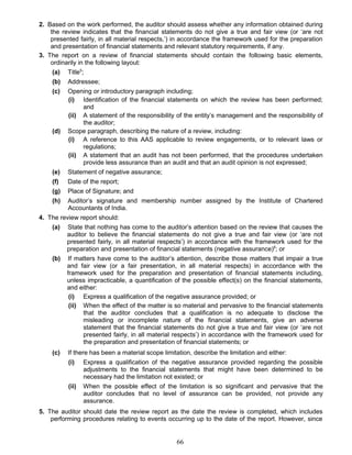 2. Based on the work performed, the auditor should assess whether any information obtained during
the review indicates that the financial statements do not give a true and fair view (or ‘are not
presented fairly, in all material respects,’) in accordance the framework used for the preparation
and presentation of financial statements and relevant statutory requirements, if any.
3. The report on a review of financial statements should contain the following basic elements,
ordinarily in the following layout:
(a) Title5
;
(b) Addressee;
(c) Opening or introductory paragraph including;
(i) Identification of the financial statements on which the review has been performed;
and
(ii) A statement of the responsibility of the entity’s management and the responsibility of
the auditor;
(d) Scope paragraph, describing the nature of a review, including:
(i) A reference to this AAS applicable to review engagements, or to relevant laws or
regulations;
(ii) A statement that an audit has not been performed, that the procedures undertaken
provide less assurance than an audit and that an audit opinion is not expressed;
(e) Statement of negative assurance;
(f) Date of the report;
(g) Place of Signature; and
(h) Auditor’s signature and membership number assigned by the Institute of Chartered
Accountants of India.
4. The review report should:
(a) State that nothing has come to the auditor’s attention based on the review that causes the
auditor to believe the financial statements do not give a true and fair view (or ‘are not
presented fairly, in all material respects’) in accordance with the framework used for the
preparation and presentation of financial statements (negative assurance)6
; or
(b) If matters have come to the auditor’s attention, describe those matters that impair a true
and fair view (or a fair presentation, in all material respects) in accordance with the
framework used for the preparation and presentation of financial statements including,
unless impracticable, a quantification of the possible effect(s) on the financial statements,
and either:
(i) Express a qualification of the negative assurance provided; or
(ii) When the effect of the matter is so material and pervasive to the financial statements
that the auditor concludes that a qualification is no adequate to disclose the
misleading or incomplete nature of the financial statements, give an adverse
statement that the financial statements do not give a true and fair view (or ‘are not
presented fairly, in all material respects’) in accordance with the framework used for
the preparation and presentation of financial statements; or
(c) If there has been a material scope limitation, describe the limitation and either:
(i) Express a qualification of the negative assurance provided regarding the possible
adjustments to the financial statements that might have been determined to be
necessary had the limitation not existed; or
(ii) When the possible effect of the limitation is so significant and pervasive that the
auditor concludes that no level of assurance can be provided, not provide any
assurance.
5. The auditor should date the review report as the date the review is completed, which includes
performing procedures relating to events occurring up to the date of the report. However, since
66
 