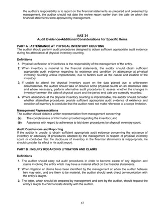 the auditor’s responsibility is to report on the financial statements as prepared and presented by
management, the auditor should not date the review report earlier than the date on which the
financial statements were approved by management.
AAS 34
Audit Evidence-Additional Considerations for Specific Items
PART A : ATTENDANCE AT PHYSICAL INVENTORY COUNTING
The auditor should perform audit procedures designed to obtain sufficient appropriate audit evidence
during his attendance at physical inventory counting.
Definitions
1. Physical verification of inventories is the responsibility of the management of the entity.
2. When inventory is material to the financial statements, the auditor should obtain sufficient
appropriate audit evidence regarding its existence and condition by attendance at physical
inventory counting unless impracticable, due to factors such as the nature and location of the
inventory.
3. If unable to attend the physical inventory count on the date planed due to unforeseen
circumstances, the auditor should take or observe some physical counts on an alternative date
and where necessary, perform alternative audit procedures to assess whether the changes in
inventory between the date of physical count and the period end date are correctly recorded.
4. Where attendance at the physical inventory counting is impracticable, the auditor should consider
whether alternative procedures provide sufficient appropriate audit evidence of existence and
condition of inventory to conclude that the auditor need not make reference to a scope limitation.
Management Representations
The auditor should obtain a written representation from management concerning:
(a) The completeness of information provided regarding the inventory; and
(b) Assurance with regard to adherence to laid down procedures for physical inventory count.
Audit Conclusions and Reporting
If the auditor is unable to obtain sufficient appropriate audit evidence concerning the existence of
inventory or adequacy of procedures adopted by the management in respect of physical inventory
count or concludes that the disclosure of inventory in the financial statements is inappropriate, he
should consider its effect in his audit report.
PART B : INQUIRY REGARDING LITIGATION AND CLAIMS
Definitions
1. The auditor should carry out audit procedures in order to become aware of any litigation and
claims involving the entity which may have a material effect on the financial statements.
2. When litigation or claims have been identified by the management or when the auditor believes
hey may exist, and are likely to be material, the auditor should seek direct communication with
the entity’s lawyer.
3. The letter, which should be prepared by management and sent by the auditor, should request the
entity’s lawyer to communicate directly with the auditor.
67
 