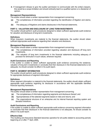 4. If management refuses to give the auditor permission to communicate with the entity’s lawyers,
this would be a scope limitation and should ordinarily lead to a qualified opinion or a disclaimer of
opinion.
Management Representations
The auditor should obtain a written representation from management concerning:
(a) The completeness of information provided regarding the identification of litigation and claims;
and
(b) The adequacy of litigations and claims disclosures in the financial statements.
PART C : VALUATION AND DISCLOSURE OF LONG TERM INVESTMENTS
The auditor should perform audit procedures designed to obtain sufficient appropriate audit evidence
for valuation and disclosure of long term investments.
Definitions
When long-term investments are material to the financial statements, the auditor should obtain
sufficient appropriate audit evidence regarding their valuation and disclosure.
Management Representations
The auditor should obtain a written representation from management concerning:
(a) The completeness of information provided regarding valuation and disclosure off long term
investments.
(b) The valuation of long term investments in the financial statements including adequacy of
provision for diminution in such values, wherever required.
Audit Conclusions and Reporting
If the auditor is unable to obtain sufficient appropriate audit evidence concerning the existence,
valuation of long term investments or concludes that their disclosure in the financial statements is not
adequate, he should consider its effect in his audit report.
PART D: SEGMENT INFORMATION
The auditor should perform audit procedures designed to obtain sufficient appropriate audit evidence
for appropriate disclosure of segment information.
Definitions
When segment information is material to the financial statements, the auditor should obtain sufficient
appropriate audit evidence regarding its disclosure in accordance with the applicable identified
financial reporting framework.
Management Representations
The auditor should obtain a written representation from management concerning:
(a) The completeness of information regarding segments and disclosure thereof; and
(b) Appropriateness of the selected segments based on risks and returns; and
(c) The organizational structure of an enterprise and its internal financial reporting system and
deviation therefrom.
Audit Conclusions and Reporting
If the auditor is unable to obtain sufficient appropriate audit evidence concerning segment information
or concludes that their disclosure in the financial statements is not adequate, he should consider its
effect in his audit report.
Effective Date
This Auditing and Assurance Standard becomes operative for all audits related to accounting periods
beginning on or after 1st
April, 2005.
68
 