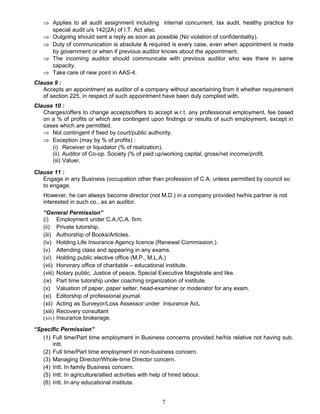 ⇒ Applies to all audit assignment including internal concurrent, tax audit, healthy practice for
special audit u/s 142(2A) of I.T. Act also.
⇒ Outgoing should sent a reply as soon as possible (No violation of confidentiality).
⇒ Duty of communication is absolute & required is every case, even when appointment is made
by government or when if previous auditor knows about the appointment.
⇒ The incoming auditor should communicate with previous auditor who was there in same
capacity.
⇒ Take care of new point in AAS-4.
Clause 9 :
Accepts an appointment as auditor of a company without ascertaining from it whether requirement
of section 225, in respect of such appointment have been duly complied with.
Clause 10 :
Charges/offers to change accepts/offers to accept w.r.t. any professional employment, fee based
on a % of profits or which are contingent upon findings or results of such employment, except in
cases which are permitted.
⇒ Not contingent if fixed by court/public authority.
⇒ Exception (may by % of profits) :
(i) Receiver or liquidator (% of realization).
(ii) Auditor of Co-op. Society (% of paid up/working capital, gross/net income/profit.
(iii) Valuer.
Clause 11 :
Engage in any Business (occupation other than profession of C.A. unless permitted by council so
to engage.
However, he can always become director (not M.D.) in a company provided he/his partner is not
interested in such co., as an auditor.
“General Permission”
(i) Employment under C.A./C.A. firm.
(ii) Private tutorship.
(iii) Authorship of Books/Articles.
(iv) Holding Life Insurance Agency licence (Renewal Commission.).
(v) Attending class and appearing in any exams.
(vi) Holding public elective office (M.P., M.L.A.)
(vii) Honorary office of charitable – educational institute.
(viii) Notary public, Justice of peace, Special Executive Magistrate and like.
(ix) Part time tutorship under coaching organization of institute.
(x) Valuation of paper, paper setter, head-examiner or moderator for any exam.
(xi) Editorship of professional journal.
(xii) Acting as Surveyor/Loss Assessor under Insurance Act.
(xiii) Recovery consultant
(xiv) Insurance brokerage.
“Specific Permission”
(1) Full time/Part time employment in Business concerns provided he/his relative not having sub.
intt.
(2) Full time/Part time employment in non-business concern.
(3) Managing Director/Whole-time Director concern.
(4) Intt. In family Business concern.
(5) Intt. In agriculture/allied activities with help of hired labour.
(6) Intt. In any educational institute.
7
 
