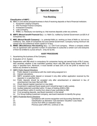 Special Aspects
Non-Banking
Classification of NBFC :
A. NBFC is one whose principal business is that of receiving deposits or that of financial institution.
1. Equipment Leasing Company.
2. Hire Purchase Finance Company.
3. Investment Company.
4. Loan Company.
5. RNBC i.e. Residuary non-banking co. that receives deposits under any scheme.
B. MBFC (Mutual benefit Financial Co.) : i.e. Nidhi Co. notified by Central Government u/s 620 A of
Companies Act.
C. MBC (Mutual Benefit Company) : i.e. potential Nidhi co. working on lines of Nidhi co. but not so
notified by Sec. 620A of Companies Act and Central Government. Company having minimum net
owned fund and preference share capital of 10 lacs.
D. MNBC (Miscellaneous Non-banking co.) : i.e. Chit Fund company. Where a company enters
into an agreement with specified number of subscribers to subscribe a certain sum and everyone
of them be entitled to a prize amount. (may be by lot).
AUDIT PROCEDURE
1. Ascertaining the business of the Company.
2. Evaluation of I.C. System.
3. Registration with RBI which is compulsory for companies having net owned funds of Rs.2 crores.
Also ascertain whether it has submitted quarterly return with RBI about liquid Assets within 15
days in specified form. Moreover, it must transfer at least 20% of its net profit to reserve fund
before any dividend is declared.
4. NBFC Public Deposit Directions
(i) Public deposit in accordance with the credit rating assigned to it.
(ii) Interest calculations.
(iii) NBFC accepted public deposit or renewed it only after written application received by the
depositor in a specified form.
(iv) Public deposits should be accepted only after advertisement or statement in lieu of
advertisement has been filed with RBI.
(v) Check deposit register (payment on due date).
(vi) Investment in approved liquid assets and it should be kept in safe custody.
(vii) Audited statement submitted within 15 days of Holding AGM to RBI.
(viii) Annual Return within 6 months from close of year submitted to RBI.
(ix) If not accepting deposits, see Board resolution in this behalf.
(x) For Group holding investment company, see board resolution to identify the group.
5. NBFC Prudential Norms Directions
(i) Compliance with income recognition and Accounting Standards, etc.
(ii) Classification as Standard / Sub-standard / Doubtful / Loss Asset.
(iii) Income from NPA on realization basis.
(iv) Previous year’s NPA A/c. continue or not.
70
 