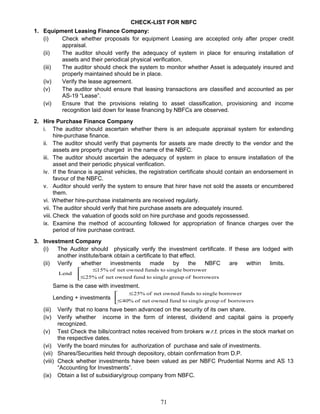 CHECK-LIST FOR NBFC
1. Equipment Leasing Finance Company:
(i) Check whether proposals for equipment Leasing are accepted only after proper credit
appraisal.
(ii) The auditor should verify the adequacy of system in place for ensuring installation of
assets and their periodical physical verification.
(iii) The auditor should check the system to monitor whether Asset is adequately insured and
properly maintained should be in place.
(iv) Verify the lease agreement.
(v) The auditor should ensure that leasing transactions are classified and accounted as per
AS-19 “Lease”.
(vi) Ensure that the provisions relating to asset classification, provisioning and income
recognition laid down for lease financing by NBFCs are observed.
2. Hire Purchase Finance Company
i. The auditor should ascertain whether there is an adequate appraisal system for extending
hire-purchase finance.
ii. The auditor should verify that payments for assets are made directly to the vendor and the
assets are property charged in the name of the NBFC.
iii. The auditor should ascertain the adequacy of system in place to ensure installation of the
asset and their periodic physical verification.
iv. If the finance is against vehicles, the registration certificate should contain an endorsement in
favour of the NBFC.
v. Auditor should verify the system to ensure that hirer have not sold the assets or encumbered
them.
vi. Whether hire-purchase instalments are received regularly.
vii. The auditor should verify that hire purchase assets are adequately insured.
viii. Check the valuation of goods sold on hire purchase and goods repossessed.
ix. Examine the method of accounting followed for appropriation of finance charges over the
period of hire purchase contract.
3. Investment Company
(i) The Auditor should physically verify the investment certificate. If these are lodged with
another institute/bank obtain a certificate to that effect.
(ii) Verify whether investments made by the NBFC are within limits.



≤
≤
borrowersofgroupsingletofundownednetof25%
borrowersingletofundsownednetof15%
Lend
Same is the case with investment.
Lending + investments 


≤
≤
borrowersofgroupsingletofundownednetof40%
borrowersingletofundsownednetof25%
(iii) Verify that no loans have been advanced on the security of its own share.
(iv) Verify whether income in the form of interest, dividend and capital gains is properly
recognized.
(v) Test Check the bills/contract notes received from brokers w.r.t. prices in the stock market on
the respective dates.
(vi) Verify the board minutes for authorization of purchase and sale of investments.
(vii) Shares/Securities held through depository, obtain confirmation from D.P.
(viii) Check whether investments have been valued as per NBFC Prudential Norms and AS 13
“Accounting for Investments”.
(ix) Obtain a list of subsidiary/group company from NBFC.
71
 