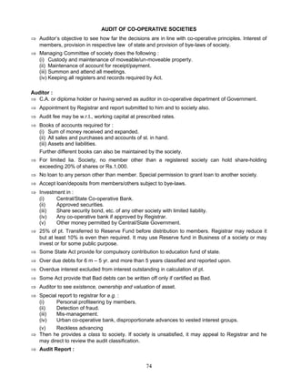 AUDIT OF CO-OPERATIVE SOCIETIES
⇒ Auditor’s objective to see how far the decisions are in line with co-operative principles. Interest of
members, provision in respective law of state and provision of bye-laws of society.
⇒ Managing Committee of society does the following :
(i) Custody and maintenance of moveable/un-moveable property.
(ii) Maintenance of account for receipt/payment.
(iii) Summon and attend all meetings.
(iv) Keeping all registers and records required by Act.
Auditor :
⇒ C.A. or diploma holder or having served as auditor in co-operative department of Government.
⇒ Appointment by Registrar and report submitted to him and to society also.
⇒ Audit fee may be w.r.t., working capital at prescribed rates.
⇒ Books of accounts required for :
(i) Sum of money received and expanded.
(ii) All sales and purchases and accounts of st. in hand.
(iii) Assets and liabilities.
Further different books can also be maintained by the society.
⇒ For limited lia. Society, no member other than a registered society can hold share-holding
exceeding 20% of shares or Rs.1,000.
⇒ No loan to any person other than member. Special permission to grant loan to another society.
⇒ Accept loan/deposits from members/others subject to bye-laws.
⇒ Investment in :
(i) Central/State Co-operative Bank.
(ii) Approved securities.
(iii) Share security bond, etc. of any other society with limited liability.
(iv) Any co-operative bank if approved by Registrar.
(v) Other money permitted by Central/State Government.
⇒ 25% of pt. Transferred to Reserve Fund before distribution to members. Registrar may reduce it
but at least 10% is even then required. It may use Reserve fund in Business of a society or may
invest or for some public purpose.
⇒ Some State Act provide for compulsory contribution to education fund of state.
⇒ Over due debts for 6 m – 5 yr. and more than 5 years classified and reported upon.
⇒ Overdue interest excluded from interest outstanding in calculation of pt.
⇒ Some Act provide that Bad debts can be written off only if certified as Bad.
⇒ Auditor to see existence, ownership and valuation of asset.
⇒ Special report to registrar for e.g. :
(i) Personal profiteering by members.
(ii) Detection of fraud.
(iii) Mis-management.
(iv) Urban co-operative bank, disproportionate advances to vested interest groups.
(v) Reckless advancing
⇒ Then he provides a class to society. If society is unsatisfied, it may appeal to Registrar and he
may direct to review the audit classification.
⇒ Audit Report :
74
 