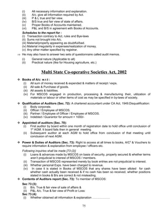 (i) All necessary information and explanation.
(ii) A/c. give all information required by Act.
(iii) P & L true and fair view.
(iv) B/S true and fair view of state of affairs.
(v) Proper Books of Accounts maintained.
(vi) P&L and B/S in agreement with Books of Accounts.
Schedules to the report for :
(i) Transaction contrary to Act, rules and Bye-laws
(ii) Sums not brought into A/c.
(iii) Material/property appearing as doubtful/bad.
(iv) Material irregularity in expenses/realization of money.
(v) Any other matter specified by registrar.
⇒ He may also have to answer two sets of questionnaire called audit memos.
(i) General nature (Applicable to all)
(ii) Practical nature (like for Housing agriculture, etc.)
Multi State Co-operative Societies Act, 2002
 Books of A/c: w.r.t :
(i) All sum of money received & expended & matters of receipt / exps.
(ii) All sale & Purchase of goods.
(iii) All assets & liabilities.
(iv) For MSCOS engaged in production, processing & manufacturing their, utilization of
materials or labour or other items of cost as may be specified in by-laws of society.
 Qualification of Auditors (Sec. 72): A chartered accountant under CA Act, 1949.Disqualification:
(i) Body corporate.
(ii) Officer / Employee of MSCOS.
(iii) Partner / Employee of Officer / Employee of MSCOS.
(iv) Indebted / Guarantor for amount > 1000/-
 Appointed of auditors (Sec. 70):
(i) First auditor by board within one month of registration date to hold office until conclusion of
1st
AGM. It board fails then in general meeting.
(ii) Subsequent auditor at each AGM to hold office from conclusion of that meeting until
conclusion of next AGM.
 Power & Duties of Auditors (Sec. 73): Right to access at all times to books, A/C5
& Vouchers to
require information & explanation from employee / officers etc.
Following inquiries shall be made [73 (2)]
(i) Loans & advances made by MSCOS on basis of security, properly secured & whether terms
aren’t prejudicial to interest of MSCOS / members.
(ii) Transaction of MSCOS represented merely by book entries are not prejudicial to interest.
(iii) Whether personal Exps. have been charged to revenue.
(iv) In case it is stated in Books of MSCOS that any shares have been alloted for cash
whether cash actually been received & if no cash has been so received, whether positions
stated in books & B/s are correct & not misleading.
 Contents of Auditors report (Sec. 73): To member of MSCOS:
Sec 73 (3):
(i) B/s. True & fair view of sate of affairs &
(ii) P&L A/c. True & fair view of Profit or Loss:
Sec 73 (4):
(i) Whether obtained all information & explanation ………………
75
 