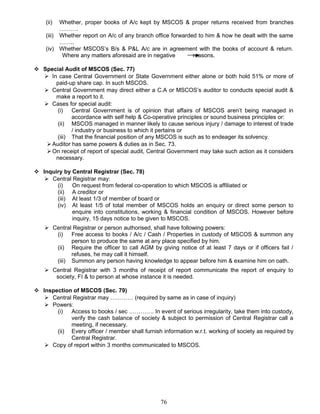 (ii) Whether, proper books of A/c kept by MSCOS & proper returns received from branches
……….
(iii) Whether report on A/c of any branch office forwarded to him & how he dealt with the same
……..
(iv) Whether MSCOS’s B/s & P&L A/c are in agreement with the books of account & return.
Where any matters aforesaid are in negative reasons.
 Special Audit of MSCOS (Sec. 77)
 In case Central Government or State Government either alone or both hold 51% or more of
paid-up share cap. In such MSCOS.
 Central Government may direct either a C.A or MSCOS’s auditor to conducts special audit &
make a report to it.
 Cases for special audit:
(i) Central Government is of opinion that affairs of MSCOS aren’t being managed in
accordance with self help & Co-operative principles or sound business principles or:
(ii) MSCOS managed in manner likely to cause serious injury / damage to interest of trade
/ industry or business to which it pertains or
(iii) That the financial position of any MSCOS is such as to endeager its solvency.
Auditor has same powers & duties as in Sec. 73.
On receipt of report of special audit, Central Government may take such action as it considers
necessary.
 Inquiry by Central Registrar (Sec. 78)
 Central Registrar may:
(i) On request from federal co-operation to which MSCOS is affiliated or
(ii) A creditor or
(iii) At least 1/3 of member of board or
(iv) At least 1/5 of total member of MSCOS holds an enquiry or direct some person to
enquire into constitutions, working & financial condition of MSCOS. However before
inquiry, 15 days notice to be given to MSCOS.
 Central Registrar or person authorised, shall have following powers:
(i) Free access to books / A/c / Cash / Properties in custody of MSCOS & summon any
person to produce the same at any place specified by him.
(ii) Require the officer to call AGM by giving notice of at least 7 days or if officers fail /
refuses, he may call it himself.
(iii) Summon any person having knowledge to appear before him & examine him on oath.
 Central Registrar with 3 months of receipt of report communicate the report of enquiry to
society, FI & to person at whose instance it is needed.
 Inspection of MSCOS (Sec. 79)
 Central Registrar may ………… (required by same as in case of inquiry)
 Powers:
(i) Access to books / sec …………. In event of serious irregularity, take them into custody,
verify the cash balance of society & subject to permission of Central Registrar call a
meeting, if necessary.
(ii) Every officer / member shall furnish information w.r.t. working of society as required by
Central Registrar.
 Copy of report within 3 months communicated to MSCOS.
76
 
