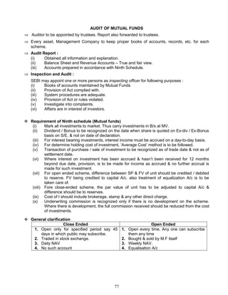 AUDIT OF MUTUAL FUNDS
⇒ Auditor to be appointed by trustees. Report also forwarded to trustees.
⇒ Every asset, Management Company to keep proper books of accounts, records, etc. for each
scheme.
⇒ Audit Report :
(i) Obtained all information and explanation.
(ii) Balance Sheet and Revenue Accounts – True and fair view.
(iii) Accounts prepared in accordance with Ninth Schedule.
⇒ Inspection and Audit :
SEBI may appoint one or more persons as inspecting officer for following purposes :
(i) Books of accounts maintained by Mutual Funds
(ii) Provision of Act complied with.
(iii) System procedures are adequate.
(iv) Provision of Act or rules violated.
(v) Investigate into complaints.
(vi) Affairs are in interest of investors.
 Requirement of Ninth schedule (Mutual funds)
(i) Mark all investments to market. Thus carry investments in B/s at MV.
(ii) Dividend / Bonus to be recognized on the date when share is quoted on Ex-div / Ex-Bonus
basis on S/E. & not on date of declaration.
(iii) For interest bearing investments, interest income must be accrued on a day-to-day basis.
(iv) For determine holding cost of investment, ‘Average Cost’ method is to be followed.
(v) Transaction of purchase / sale of investment to be recognized as of trade date & not as of
settlement date.
(vi) Where interest on investment has been accrued & hasn’t been received for 12 months
beyond due date, provision, is to be made for income as accrued & no further accrual is
made for such investment.
(vii) For open ended scheme, difference between SP & FV of unit should be credited / debited
to reserve. FV being credited to capital A/c. also treatment of equalization A/c is to be
taken care of.
(viii) Fore close-ended scheme, the par value of unit has to be adjusted to capital A/c &
difference should be to reserves.
(ix) Cost of I should include brokerage, stamp & any other direct charge.
(x) Underwriting commission is recognized only if there is no development on the scheme.
Where there is development, the full commission received should be reduced from the cost
of investments.
 General clarification
Close Ended Open Ended
1. Open only for specified period say 45
days in which public may subscribe.
2. Traded in stock exchange.
3. Daily NAV
4. No such account
1. Open every time. Any one can subscribe
them any time
2. Bought & sold by M.F itself
3. Weekly NAV.
4. Equalisation A/c
77
 