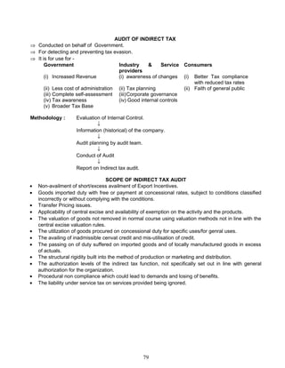 AUDIT OF INDIRECT TAX
⇒ Conducted on behalf of Government.
⇒ For detecting and preventing tax evasion.
⇒ It is for use for -
Government Industry & Service
providers
Consumers
(i) Increased Revenue (i) awareness of changes (i) Better Tax compliance
with reduced tax rates
(ii) Less cost of administration (ii) Tax planning (ii) Faith of general public
(iii) Complete self-assessment (iii)Corporate governance
(iv) Tax awareness (iv) Good internal controls
(v) Broader Tax Base
Methodology : Evaluation of Internal Control.
↓
Information (historical) of the company.
↓
Audit planning by audit team.
↓
Conduct of Audit
↓
Report on Indirect tax audit.
SCOPE OF INDIRECT TAX AUDIT
• Non-availment of short/excess availment of Export Incentives.
• Goods imported duty with free or payment at concessional rates, subject to conditions classified
incorrectly or without complying with the conditions.
• Transfer Pricing issues.
• Applicability of central excise and availability of exemption on the activity and the products.
• The valuation of goods not removed in normal course using valuation methods not in line with the
central excise valuation rules.
• The utilization of goods procured on concessional duty for specific uses/for genral uses.
• The availing of inadmissible cenvat credit and mis-utilisation of credit.
• The passing on of duty suffered on imported goods and of locally manufactured goods in excess
of actuals.
• The structural rigidity built into the method of production or marketing and distribution.
• The authorization levels of the indirect tax function, not specifically set out in line with general
authorization for the organization.
• Procedural non compliance which could lead to demands and losing of benefits.
• The liability under service tax on services provided being ignored.
79
 