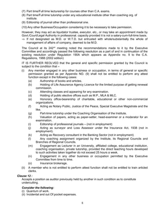 (7) Part time/Full time lectureship for courses other than C.A. exams.
(8) Part time/Full time tutorship under any educational institute other than coaching org. of
institute.
(9) Editorship of journal other than professional one.
(10) Any other Business/Occupation considering it to be necessary to take permission.
However, they may act as liquidator trustee, executor, etc., or may take an appointment made by
Govt./Court/Legal Authority in professional. capacity provided it is not a salary-cum-full-time basis.
⇒ If not designated as M.D. or W.T.D. but entrusted with whole/substantially the whole of
management of affairs of company, deemed to be M.D.
The Council at its 242nd
meeting noted the recommendations made to it by the Executive
Committee and accordingly passed the following resolution as a part of and in continuation of the
existing resolution under Regulation 190A which appears as Appendix no. 9 to the C.A.
Regulations, 1988 (2002 edition)
IT IS FURTHER REOLVED that the general and specific permission granted by the Council is
subject to the condition that –
(i) Any member engaged in any other business or occupation, in terms of general or specific
permission granted as per Appendix NO. (9) shall not be entitled to perform any attest
function except in the following cases:
(a) Authorship of books and articles.
(b) Holding of Life Assurance Agency Licence for the limited purpose of getting renewal
commission.
(c) Attending classes and appearing for any examination.
(d) Holding of public elective offices such as M.P., MLA & MLC.
(e) Honorary office-bearership of charitable, educational or other non-commercial
organizations.
(f) Acting as Notary Public, Justice of the Peace, Special Executive Magistrate and the
like.
(g) Part-time tutorship under the Coaching Organisation of the Institute.
(h) Valuation of papers, acting as paper-setter, head-examiner or a moderator for an
examination.
(i) Editorship of professional journals – (not in employment)
(j) Acting as surveyor and Loss Assessor under the Insurance Act, 1938 (not in
employment).
(k) Acting as Recovery consultant in the Banking Sector (not in employment)
(l) Any coaching assignment organized by the Institute, its Regional Councils and
Branches of Regional Councils.
(m) Engagement as Lecturer in an University, affiliated college, educational institution,
coaching organisation, private tutorship, provided the direct teaching hours developed
to such activities taken together do not exceed 25 hours a week.
(n) Engagement in any other business or occupation permitted by the Executive
Committee from time to time.
(o) Insurance brokerage.
(ii) A member who is not entitled to perform attest function shall not be entitled to train articled
clerks.
Clause 12 :
Accepts a position as auditor previously held by another in such condition as to constitute
undercutting.
Consider the following:
(i) Quantum of work.
(ii) Incidental and out Of pocket expenses.
8
 