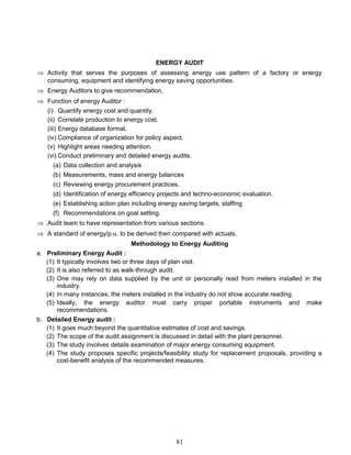 ENERGY AUDIT
⇒ Activity that serves the purposes of assessing energy use pattern of a factory or energy
consuming, equipment and identifying energy saving opportunities.
⇒ Energy Auditors to give recommendation.
⇒ Function of energy Auditor :
(i) Quantify energy cost and quantity.
(ii) Correlate production to energy cost.
(iii) Energy database format.
(iv) Compliance of organization for policy aspect.
(v) Highlight areas needing attention.
(vi) Conduct preliminary and detailed energy audits.
(a) Data collection and analysis
(b) Measurements, mass and energy balances
(c) Reviewing energy procurement practices.
(d) Identification of energy efficiency projects and techno-economic evaluation.
(e) Establishing action plan including energy saving targets, staffing
(f) Recommendations on goal setting.
⇒ Audit team to have representation from various sections.
⇒ A standard of energy/p.u. to be derived then compared with actuals.
Methodology to Energy Auditing
a. Preliminary Energy Audit :
(1) It typically involves two or three days of plan visit.
(2) It is also referred to as walk-through audit.
(3) One may rely on data supplied by the unit or personally read from meters installed in the
industry.
(4) In many instances, the meters installed in the industry do not show accurate reading.
(5) Ideally, the energy auditor must carry proper portable instruments and make
recommendations.
b. Detailed Energy audit :
(1) It goes much beyond the quantitative estimates of cost and savings.
(2) The scope of the audit assignment is discussed in detail with the plant personnel.
(3) The study involves details examination of major energy consuming equipment.
(4) The study proposes specific projects/feasibility study for replacement proposals, providing a
cost-benefit analysis of the recommended measures.
81
 