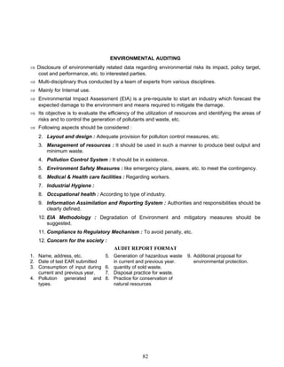 ENVIRONMENTAL AUDITING
⇒ Disclosure of environmentally related data regarding environmental risks its impact, policy target,
cost and performance, etc. to interested parties.
⇒ Multi-disciplinary thus conducted by a team of experts from various disciplines.
⇒ Mainly for Internal use.
⇒ Environmental Impact Assessment (EIA) is a pre-requisite to start an industry which forecast the
expected damage to the environment and means required to mitigate the damage.
⇒ Its objective is to evaluate the efficiency of the utilization of resources and identifying the areas of
risks and to control the generation of pollutants and waste, etc.
⇒ Following aspects should be considered :
2. Layout and design : Adequate provision for pollution control measures, etc.
3. Management of resources : It should be used in such a manner to produce best output and
minimum waste.
4. Pollution Control System : It should be in existence.
5. Environment Safety Measures : like emergency plans, aware, etc. to meet the contingency.
6. Medical & Health care facilities : Regarding workers.
7. Industrial Hygiene :
8. Occupational health : According to type of industry.
9. Information Assimilation and Reporting System : Authorities and responsibilities should be
clearly defined.
10. EIA Methodology : Degradation of Environment and mitigatory measures should be
suggested.
11. Compliance to Regulatory Mechanism : To avoid penalty, etc.
12. Concern for the society :
AUDIT REPORT FORMAT
1. Name, address, etc.
2. Date of last EAR submitted
3. Consumption of input during
current and previous year.
4. Pollution generated and
types.
5. Generation of hazardous waste
in current and previous year.
6. quantity of sold waste.
7. Disposal practice for waste.
8. Practice for conservation of
natural resources
9. Additional proposal for
environmental protection.
82
 