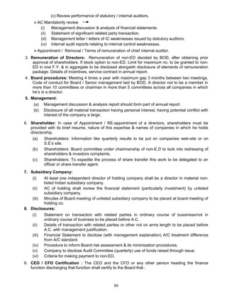 (c) Review performance of statutory / internal auditors.
AC Mandatorily review
(i) Management discussion & analysis of financial statements.
(ii) Statement of significant related party transaction.
(iii) Management letter / letters of IC weaknesses issued by statutory auditors.
(iv) Internal audit reports relating to internal control weaknesses.
Appointment / Removal / Terms of remuneration of chief internal auditor.
3. Remuneration of Directors: Remuneration of non-ED decided by BOD, after obtaining prior
approval of shareholders. If stock option to non-ED. Limit for maximum no. to be granted to non-
ED in one F.Y. & in aggregate to be disclosed alongwith disclosure of elements of remuneration
package. Details of incentives, service contract in annual report.
4. Board procedures: Meeting 4 times a year with maximum gap 3 months between two meetings.
Code of conduct for Board / Senior management laid by BOD. A director not to be a member in
more than 10 committees or chairman in more than 5 committees across all companies in which
he’s is a director.
5. Management:
(a) Management discussion & analysis report should form part of annual report.
(b) Disclosure of all material transaction having personal interest, having potential conflict with
interest of the company a large.
6. Shareholder: In case of Appointment / RE-appointment of a directors, shareholders must be
provided with its brief resume, nature of this expertise & names of companies in which he holds
directorship.
(a) Shareholders: Information like quarterly results to be put on companies web-site or on
S.E’s site.
(b) Shareholders: Board committee under chairmanship of non-E.D to look into redressing of
shareholders & investors complaints.
(c) Shareholders: To expedite the process of share transfer this work to be delegated to an
officer or share transfer agent.
7. Subsidiary Company:
(i) At least one independent director of holding company shall be a director in material non-
listed Indian subsidiary company.
(ii) AC of holding shall review the financial statement (particularly investment) by unlisted
subsidiary company.
(iii) Minutes of Board meeting of unlisted subsidiary company to be placed at board meeting of
holding co.
8. Disclosures:
(i) Statement on transaction with related parties in ordinary course of bussiness/not in
ordinary course of business to be placed before A.C.
(ii) Details of transaction with related parties or other not on arms length to be placed before
A.C. with management justification.
(iii) Financial Statement to disclose (with management explanation) A/C treatment difference
from A/C standard.
(iv) Procedure to inform Board risk assessment & its minimization procedures.
(v) Company to disclose Audit Committee (quarterly) use of funds raised through issue.
(vi) Criteria for making payment to non-ED.
9. CEO / CFO Certification : The CEO and the CFO or any other person heading the finance
function discharging that function shall certify to the Board that :
86
 
