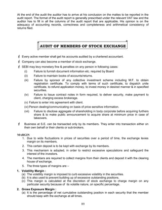 At the end of the audit the auditor has to arrive at his conclusion on the mattes to be reported in the
audit report. The format of the audit report is generally prescribed under the relevant VAT law and the
auditor has to fill in all the columns of the audit report that are applicable. His opinion is on the
adequacy of accounting records, correctness and completeness and arithmetical consistency of
returns filed.
AUDIT OF MEMBERS OF STOCK EXCHANGE
 Every active member shall get his accounts audited by a chartered accountant.
 Company can also become a member of stock exchange.
 SEBI may levy monetary fine & penalties on any person in following cases:
(i) Failure to furnish document information etc. required by Board
(ii) Failure to maintain books of accounts/returns.
(iii) Failure by sponsor of any collective investment scheme including M.F. to obtain
registration certificate. To comply with terms of such certificate, to dispatch unite
certificate, to refund application money, to invest money in desired manner & in specified
securities.
(iv) Failure to Issue contract notes in form required, to deliver security, make payment to
client, charging excess brokerage.
(v) Failure to enter into agreement with client.
(vi) Person dealing/communicating on basis of price sensitive information.
(vii) Failure to disclose aggregate of shareholding in body corporate before acquiring furthers
share & to make public announcement to acquire share at minimum price in case of
takeovers.
 Business at S.E. can be transacted only by its members. They enter into transaction either on
their own behalf or their clients or sub-brokers.
MARGIN
1. Due to wide fluctuations in prices of securities over a period of time, the exchange levies
margin on its members.
2. This certain deposit is to be kept with exchange by its members.
3. This mechanism is adopted, in order to restrict excessive speculations and safeguard the
interest of the investors.
4. The members are required to collect margins from their clients and deposit it with the clearing
house of exchange.
5. The three types of margins are –
1. Volatility Margin :
(a) The volatility margin is imposed to curb excessive volatility in the securities.
(b) It is also used to prevent building up of excessive outstanding positions.
(c) This margin is calculated at the discretion of stock exchange to charge margin on any
particular security because of its volatile nature, on specific percentage.
2. Gross Exposure Margin :
(a) It is the percentage of net cumulative outstanding position in each security that the member
should keep with the exchange at all times.
89
 