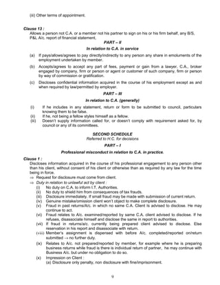 (iii) Other terms of appointment.
Clause 13 :
Allows a person not C.A. or a member not his partner to sign on his or his firm behalf, any B/S,
P&L A/c. report of financial statement,
PART – II
In relation to C.A. in service
(a) If pays/allows/agrees to pay directly/indirectly to any person any share in emoluments of the
employment undertaken by member.
(b) Accepts/agrees to accept any part of fees, payment or gain from a lawyer, C.A., broker
engaged by company, firm or person or agent or customer of such company, firm or person
by way of commission or gratification.
(c) Discloses confidential information acquired in the course of his employment except as and
when required by law/permitted by employer.
PART – III
In relation to C.A. (generally)
(i) If he includes in any statement, return or form to be submitted to council, particulars
knowing them to be false.
(ii) If he, not being a fellow styles himself as a fellow.
(iii) Doesn’t supply information called for, or doesn’t comply with requirement asked for, by
council or any of its committees.
SECOND SCHEDULE
Referred to H.C. for decisions
PART – I
Professional misconduct in relation to C.A. in practice.
Clause 1 :
Discloses information acquired in the course of his professional engagement to any person other
than his client, without consent of his client or otherwise than as required by any law for the time
being in force.
⇒ Request for disclosure must come from client.
⇒ Duty in relation to unlawful act by client :
(i) No duty on C.A. to inform I.T. Authorities.
(ii) No duty to shield him from consequences of tax frauds.
(iii) Disclosure immediately. If small fraud may be made with submission of current return.
(iv) Genuine mistake/omission client won’t object to make complete disclosure.
(v) Fraud in past returns/A/c. in which no same C.A. Client Is advised to disclose. He may
continue to act.
(vi) Fraud relates to A/c. examined/reported by same C.A. client advised to disclose. If he
refuses, disassociate himself and disclose the same in report to authorities.
(vii) If fraud in returns/a/c. currently being prepared client advised to disclose. Else
reservation in his report and disassociate with return.
(viii) Member’s assignment is dispensed with before A/c. completed/reported on/return
submitted → no further duty.
(ix) Relates to A/c. not prepared/reported by member, for example where he is preparing
business returns while fraud is there is individual return of partner, he may continue with
Business A/c. but under no obligation to do so.
(x) Impression on Client :
(a) Disclosure only penalty, non disclosure with fine/imprisonment.
9
 