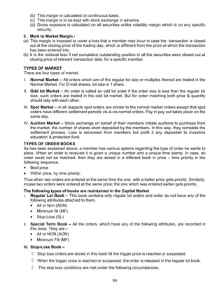 (b) This margin is calculated on continuous basis.
(c) This margin is to be kept with stock exchange in advance.
(d) Gross exposure is calculated on all securities unlike volatility margin which is on any specific
security.
3. Mark to Market Margin :
(a) This margin is imposed to cover a loss that a member may incur in case the transaction is closed
out at the closing price of the trading day, which is different from the price at which the transaction
has been entered into.
(b) It is the notional loss if net cumulative outstanding position in all the securities were closed out at
closing price of relevant transaction date, for a specific member.
TYPES OF MARKET
There are four types of market.
I. Normal Market – All orders which are of the regular lot size or multiples thereof are traded in the
Normal Market. For D-mat shares, lot size is 1 share.
II. Odd lot Market – An order is called an odd lot order if the order size is less than the regular lot
size, such orders are traded in the odd lot market. But for order matching both price & quantity
should tally with each other.
III. Spot Market – in all respects spot orders are similar to the normal market orders except that spot
orders have different settlement periods vis-à-vis normal orders. Pay in pay out takes place on the
same day.
IV. Auction Market – Stock exchange on behalf of their members initiate auctions to purchase from
the market, the number of shares short deposited by the members. In this way, they complete the
settlement process. Loss is recovered from members but profit it any deposited to investors
education & protection fund.
TYPES OF ORDER BOOKS
As has been explained above, a member has various options regarding the type of order he wants to
place. When an order is received it is given a unique number and a unique time stamp. In case, an
order could not be matched, then they are stored in a different book in price – time priority in the
following sequence.
• Best price
• Within price, by time priority.
Thus when two orders are entered at the same time the one with a better price gets priority. Similarly,
incase two orders were entered at the same price; the one which was entered earlier gets priority.
The following types of books are maintained in the Capital Market
i. Regular Lot Book – This book contains only regular lot orders and order do not have any of the
following attributes attached to them.
• All or Non (AON)
• Minimum fill (MF)
• Stop Loss (SL)
ii. Special Term Book – All the orders, which have any of the following attributes, are recorded in
this book. They are –
• All or NON (AON)
• Minimum Fill (MF)
iii. Stop-Loss Book –
 Stop loss orders are stored in this book till the trigger price is reached or surpassed.
 When the trigger price is reached or surpassed, the order is released in the regular lot book.
 The stop loss conditions are met under the following circumstances.
90
 