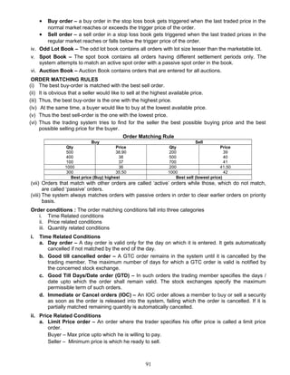 • Buy order – a buy order in the stop loss book gets triggered when the last traded price in the
normal market reaches or exceeds the trigger price of the order.
• Sell order – a sell order in a stop loss book gets triggered when the last traded prices in the
regular market reaches or falls below the trigger price of the order.
iv. Odd Lot Book – The odd lot book contains all orders with lot size lesser than the marketable lot.
v. Spot Book – The spot book contains all orders having different settlement periods only. The
system attempts to match an active spot order with a passive spot order in the book.
vi. Auction Book – Auction Book contains orders that are entered for all auctions.
ORDER MATCHING RULES
(i) The best buy-order is matched with the best sell order.
(ii) It is obvious that a seller would like to sell at the highest available price.
(iii) Thus, the best buy-order is the one with the highest price.
(iv) At the same time, a buyer would like to buy at the lowest available price.
(v) Thus the best sell-order is the one with the lowest price.
(vi) Thus the trading system tries to find for the seller the best possible buying price and the best
possible selling price for the buyer.
Order Matching Rule
Buy Sell
Qty Price Qty Price
500 38.90 200 39
400 38 500 40
100 37 700 41
1000 36 200 41.50
300 35.50 1000 42
Best price (Buy) highest Best sell (lowest price)
(vii) Orders that match with other orders are called ‘active’ orders while those, which do not match,
are called ‘passive’ orders.
(viii) The system always matches orders with passive orders in order to clear earlier orders on priority
basis.
Order conditions : The order matching conditions fall into three categories
i. Time Related conditions
ii. Price related conditions
iii. Quantity related conditions
i. Time Related Conditions
a. Day order – A day order is valid only for the day on which it is entered. It gets automatically
cancelled if not matched by the end of the day.
b. Good till cancelled order – A GTC order remains in the system until it is cancelled by the
trading member. The maximum number of days for which a GTC order is valid is notified by
the concerned stock exchange.
c. Good Till Days/Date order (GTD) – In such orders the trading member specifies the days /
date upto which the order shall remain valid. The stock exchanges specify the maximum
permissible term of such orders.
d. Immediate or Cancel orders (IOC) – An IOC order allows a member to buy or sell a security
as soon as the order is released into the system, failing which the order is cancelled. If it is
partially matched remaining quantity is automatically cancelled.
ii. Price Related Conditions
a. Limit Price order – An order where the trader specifies his offer price is called a limit price
order.
Buyer – Max price upto which he is willing to pay.
Seller – Minimum price is which he ready to sell.
91
 