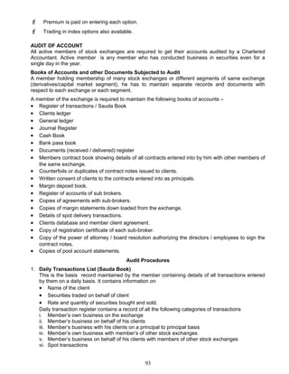  Premium is paid on entering each option.
 Trading in index options also available.
AUDIT OF ACCOUNT
All active members of stock exchanges are required to get their accounts audited by a Chartered
Accountant. Active member is any member who has conducted business in securities even for a
single day in the year.
Books of Accounts and other Documents Subjected to Audit
A member holding membership of many stock exchanges or different segments of same exchange
(derivatives/capital market segment), he has to maintain separate records and documents with
respect to each exchange or each segment.
A member of the exchange is required to maintain the following books of accounts –
• Register of transactions / Sauda Book
• Clients ledger
• General ledger
• Journal Register
• Cash Book
• Bank pass book
• Documents (received / delivered) register
• Members contract book showing details of all contracts entered into by him with other members of
the same exchange.
• Counterfoils or duplicates of contract notes issued to clients.
• Written consent of clients to the contracts entered into as principals.
• Margin deposit book.
• Register of accounts of sub brokers.
• Copies of agreements with sub-brokers.
• Copies of margin statements down loaded from the exchange.
• Details of spot delivery transactions.
• Clients database and member client agreement.
• Copy of registration certificate of each sub-broker.
• Copy of the power of attorney / board resolution authorizing the directors / employees to sign the
contract notes.
• Copies of pool account statements.
Audit Procedures
1. Daily Transactions List (Sauda Book)
This is the basis record maintained by the member containing details of all transactions entered
by them on a daily basis. It contains information on
• Name of the client
• Securities traded on behalf of client
• Rate and quantity of securities bought and sold.
Daily transaction register contains a record of all the following categories of transactions
i. Member’s own business on the exchange
ii. Member’s business on behalf of his clients
iii. Member’s business with his clients on a principal to principal basis
iv. Member’s own business with member’s of other stock exchanges
v. Member’s business on behalf of his clients with members of other stock exchanges
vi. Spot transactions
93
 