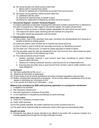 A. No money be paid into clients account other than
i. Money held or received from clients
ii. Money for replacement of withdrawal by accident from such account.
C. No money can be paid from clients account other than
(i) Settlement with the client
(ii) Payment to clearing house on behalf of client
(iii) Money for replacement of deposit by accident into such account.
9. Documents Register / (Inward / Outward) Register
It contains particulars of securities including their distinctive numbers received from or delivered to
the client in physical form. With regard to documents register, the auditor should check
i. Balance of stock as shown in deposit register segregated into client stock and own stock.
ii. The reasons for client’s stock remaining with the member for a long time.
iii. The auditor should also physically verify the stocks.
10. Dematerialized securities
(a) Now-a-days, most of the securities have been converted into dematerialized form because of
benefits of electronic trading system.
(b) Under this system, each member has to maintain two demat accounts.
(c) One of these is used to hold its own securities and known as “Beneficiary Account”.
(d) The other one, ‘Pool Account’, is meant for trades executed on behalf of clients.
(e) The securities meant for sale are transferred to the ‘Pool Account’ from where these are given
to the clearing house on the relevant pay in day.
(f) The audit procedures should include
i. whether securities received n pool account have been transferred to client’s Demat
Account within 48 hours.
ii. Reasons for holding a particular security in pool account for an unreasonable time.
iii. Ensuring that securities lying in pool account have not been used to settle member’s own
trade obligations.
Audit Report:
(i) We have audited B/s & P&L a/c of ..........
(ii) Obtained all information & explanation
(iii) Proper books of a/c & records specified by securities contracts (regulation) rules are kept.
(iv) Broker complied with requirement of exchange . So for as they relate to maintenance of a/c & was
regular in submitting req. information to S.E.
(v) In our opinion & to best of our information ... (true).
Matters to be considered by SEBI while granting registration to a prospective stockbroker:
1. Is eligible to be admitted.
2. Has necessary infrastructure.
3. Has past experience in business of securities.
4. Is not subjected to in disciplinary proceedings by stock exchange.
Hit or take orders
(i) These are a variations of market orders.
(ii) Faster order execution.
(iii) For the quantity specified, the system attaches the counter touchline price to it.
(iv) The order will be matched while all unexecuted orders of this type are automatically killed.
Bought out deals
(i) Companies may place its equity intended to be offered to be public with a sponsor member at a
mutually agreed price through the Concept of Bought out deal.
95
 
