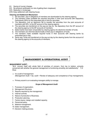 (V) Saving of courier charges.
(VI) No physical certificates (no risk of getting them misplaced)
(VII) Reduction in brokerage.
(VIII) Easy settlement with clearing house.
Clearing and Settlement Mechanism
1. the securities pay-in obligations of members are downloaded by the clearing agency.
2. The members make available the required securities in their pool accounts with Depository
Participants (DPs) by the prescribed pay-in time for securities.
3. The depository runs an electronic file to transfer the securities from the pool accounts of
members with DPs to the DP account of the clearing agency.
4. The securities are transferred on the pay-out day by the depository from the DP account of
the clearing agency to the DP accounts of members.
5. Select banks have been empanelled by clearing agency for electronic transfer of funds.
6. The members are informed electronically of their pay-in obligations of funds.
7. The members make available required funds in their accounts with clearing banks by
prescribed pay-in day.
8. Same way, funds are transferred on the pay-out day by the clearing banks from the account of
the clearing agency to the accounts of members.
MANAGEMENT & OPERATIONAL AUDIT
MANAGEMENT AUDIT :
“M.A. concern itself with whole field of activities of concern, from top to bottom, primarily
concerned with whether the general management is functioning smoothly and satisfactorily.” T.G.
Rose
⇒ It is audit of management.
(Management Audit = Op. audit + Review of adequacy and competence of top management).
⇒ Primary accent is on evaluating managers ability to manage.
Scope of Management Audit
1. Purposes of organization.
2. Management Structure.
3. Reports required by the management.
4. Internal controls.
5. Nature of production of Business.
6. Production planning.
7. Factory layout, design and installed capacity.
8. Personnel policy.
9. Material management.
10. Sales management.
11. Decision making process.
97
 