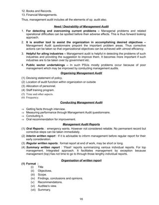 12. Books and Records.
13. Financial Managements.
Thus, management audit includes all the elements of op. audit also.
Need / Desirability of Management Audit
1. For detecting and overcoming current problems – Managerial problems and related
operational difficulties can be spotted before their adverse effects. This is thus forward looking
approach.
2. It is another tool to assist the organization in accomplishing desired objectives –
Management Audit questionnaire pinpoint the important problem areas. Thus corrective
actions can be taken so that organizational objectives can be achieved with utmost efficiency.
3. Helpful for ailing industries – Management audit is helpful in detecting the problems of such
industries and providing the suggestion to improve them. It becomes more important if such
industries are to be taken over by government etc.
4. Public sector undertakings – In such PSUs mostly problems occur because of poor
management which may be improved by conducting management audits.
Organising Management Audit
(1) Devising statement of policy.
(2) Location of audit function within organization or outside
(3) Allocation of personnel.
(4) Staff training program.
(5) Time and other aspects.
(6) Frequency.
Conducting Management Audit
⇒ Getting facts through interview.
⇒ Measuring performance through Management Audit questionnaire.
⇒ Concluding it.
⇒ Oral recommendation for improvement.
Management Audit Reports
(1) Oral Reports : emergency wants. However not considered reliable. No permanent record but
corrective steps can be taken immediately.
(2) Interim written report : If it is advisable to inform management before regular report for their
early consideration.
(3) Regular written reports : formal report at end of work, may be short or long.
(4) Summary written report : “Flash’ reports summarizing various individual reports. For top
management. Integrated approach. It facilitates management by exception because
management (top) has not time to go to through those lengthy individual reports.
Organisation of written report
(1) Format :
(i) Title
(ii) Objectives.
(iii) Scope.
(iv) Findings, conclusions and opinions.
(v) Recommendations.
(vi) Auditee’s view.
(vii) Summary.
98
 
