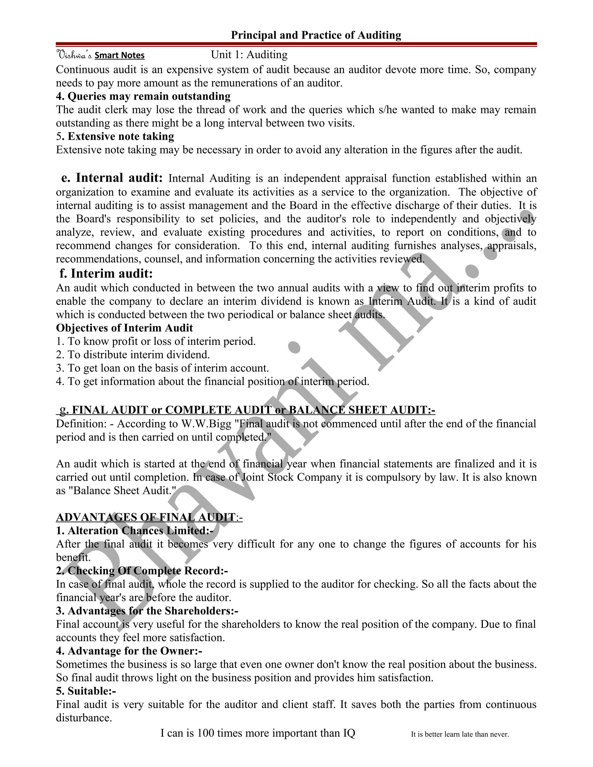 Principal and Practice of Auditing
Vishwa’s Smart Notes Unit 1: Auditing
Continuous audit is an expensive system of audit because an auditor devote more time. So, company
needs to pay more amount as the remunerations of an auditor.
4. Queries may remain outstanding
The audit clerk may lose the thread of work and the queries which s/he wanted to make may remain
outstanding as there might be a long interval between two visits.
5. Extensive note taking
Extensive note taking may be necessary in order to avoid any alteration in the figures after the audit.
e. Internal audit: Internal Auditing is an independent appraisal function established within an
organization to examine and evaluate its activities as a service to the organization. The objective of
internal auditing is to assist management and the Board in the effective discharge of their duties. It is
the Board's responsibility to set policies, and the auditor's role to independently and objectively
analyze, review, and evaluate existing procedures and activities, to report on conditions, and to
recommend changes for consideration. To this end, internal auditing furnishes analyses, appraisals,
recommendations, counsel, and information concerning the activities reviewed.
f. Interim audit:
An audit which conducted in between the two annual audits with a view to find out interim profits to
enable the company to declare an interim dividend is known as Interim Audit. It is a kind of audit
which is conducted between the two periodical or balance sheet audits.
Objectives of Interim Audit
1. To know profit or loss of interim period.
2. To distribute interim dividend.
3. To get loan on the basis of interim account.
4. To get information about the financial position of interim period.
g. FINAL AUDIT or COMPLETE AUDIT or BALANCE SHEET AUDIT:-
Definition: - According to W.W.Bigg "Final audit is not commenced until after the end of the financial
period and is then carried on until completed."
An audit which is started at the end of financial year when financial statements are finalized and it is
carried out until completion. In case of Joint Stock Company it is compulsory by law. It is also known
as "Balance Sheet Audit."
ADVANTAGES OF FINAL AUDIT:-
1. Alteration Chances Limited:-
After the final audit it becomes very difficult for any one to change the figures of accounts for his
benefit.
2. Checking Of Complete Record:-
In case of final audit, whole the record is supplied to the auditor for checking. So all the facts about the
financial year's are before the auditor.
3. Advantages for the Shareholders:-
Final account is very useful for the shareholders to know the real position of the company. Due to final
accounts they feel more satisfaction.
4. Advantage for the Owner:-
Sometimes the business is so large that even one owner don't know the real position about the business.
So final audit throws light on the business position and provides him satisfaction.
5. Suitable:-
Final audit is very suitable for the auditor and client staff. It saves both the parties from continuous
disturbance.
I can is 100 times more important than IQ It is better learn late than never.
 