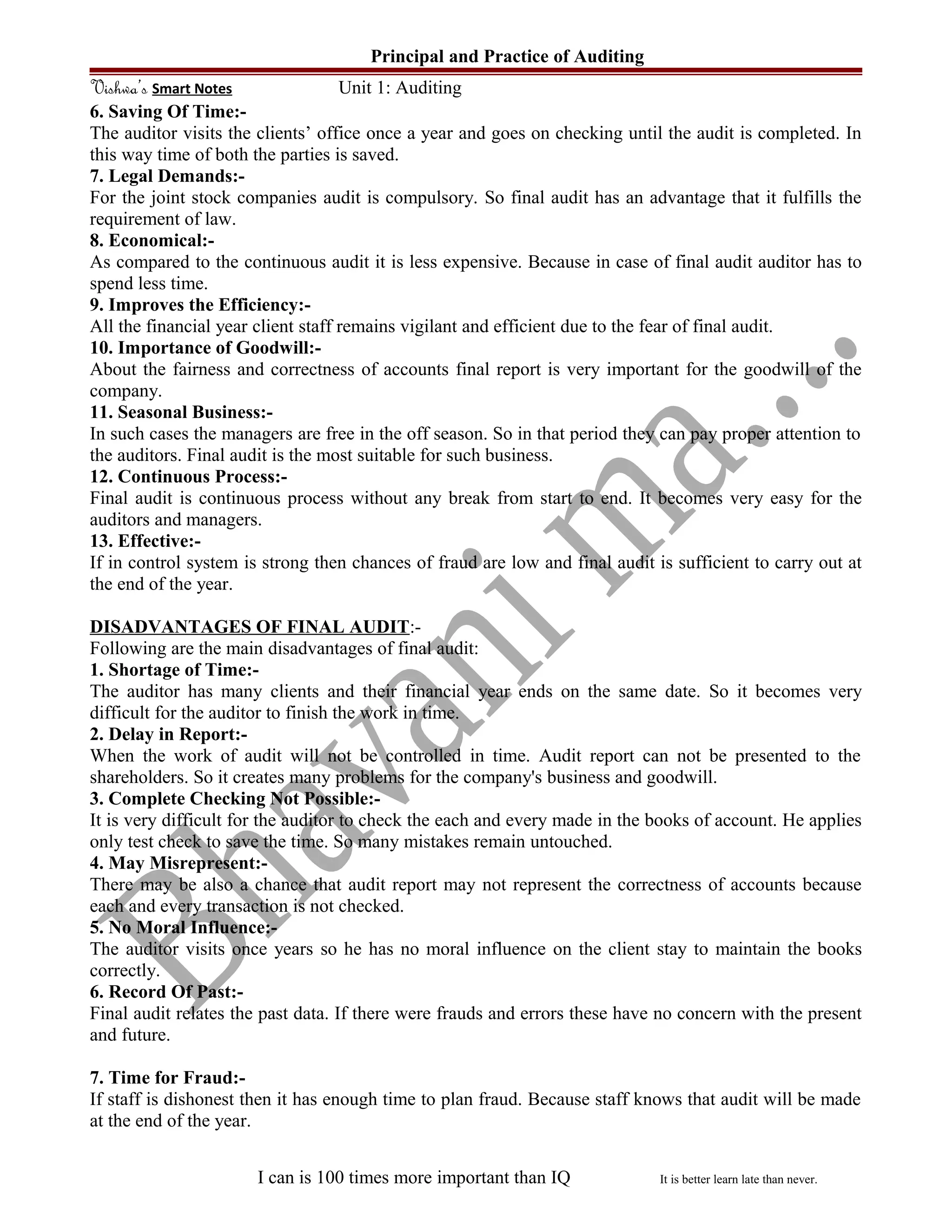 Principal and Practice of Auditing
Vishwa’s Smart Notes Unit 1: Auditing
6. Saving Of Time:-
The auditor visits the clients’ office once a year and goes on checking until the audit is completed. In
this way time of both the parties is saved.
7. Legal Demands:-
For the joint stock companies audit is compulsory. So final audit has an advantage that it fulfills the
requirement of law.
8. Economical:-
As compared to the continuous audit it is less expensive. Because in case of final audit auditor has to
spend less time.
9. Improves the Efficiency:-
All the financial year client staff remains vigilant and efficient due to the fear of final audit.
10. Importance of Goodwill:-
About the fairness and correctness of accounts final report is very important for the goodwill of the
company.
11. Seasonal Business:-
In such cases the managers are free in the off season. So in that period they can pay proper attention to
the auditors. Final audit is the most suitable for such business.
12. Continuous Process:-
Final audit is continuous process without any break from start to end. It becomes very easy for the
auditors and managers.
13. Effective:-
If in control system is strong then chances of fraud are low and final audit is sufficient to carry out at
the end of the year.
DISADVANTAGES OF FINAL AUDIT:-
Following are the main disadvantages of final audit:
1. Shortage of Time:-
The auditor has many clients and their financial year ends on the same date. So it becomes very
difficult for the auditor to finish the work in time.
2. Delay in Report:-
When the work of audit will not be controlled in time. Audit report can not be presented to the
shareholders. So it creates many problems for the company's business and goodwill.
3. Complete Checking Not Possible:-
It is very difficult for the auditor to check the each and every made in the books of account. He applies
only test check to save the time. So many mistakes remain untouched.
4. May Misrepresent:-
There may be also a chance that audit report may not represent the correctness of accounts because
each and every transaction is not checked.
5. No Moral Influence:-
The auditor visits once years so he has no moral influence on the client stay to maintain the books
correctly.
6. Record Of Past:-
Final audit relates the past data. If there were frauds and errors these have no concern with the present
and future.
7. Time for Fraud:-
If staff is dishonest then it has enough time to plan fraud. Because staff knows that audit will be made
at the end of the year.
I can is 100 times more important than IQ It is better learn late than never.
 