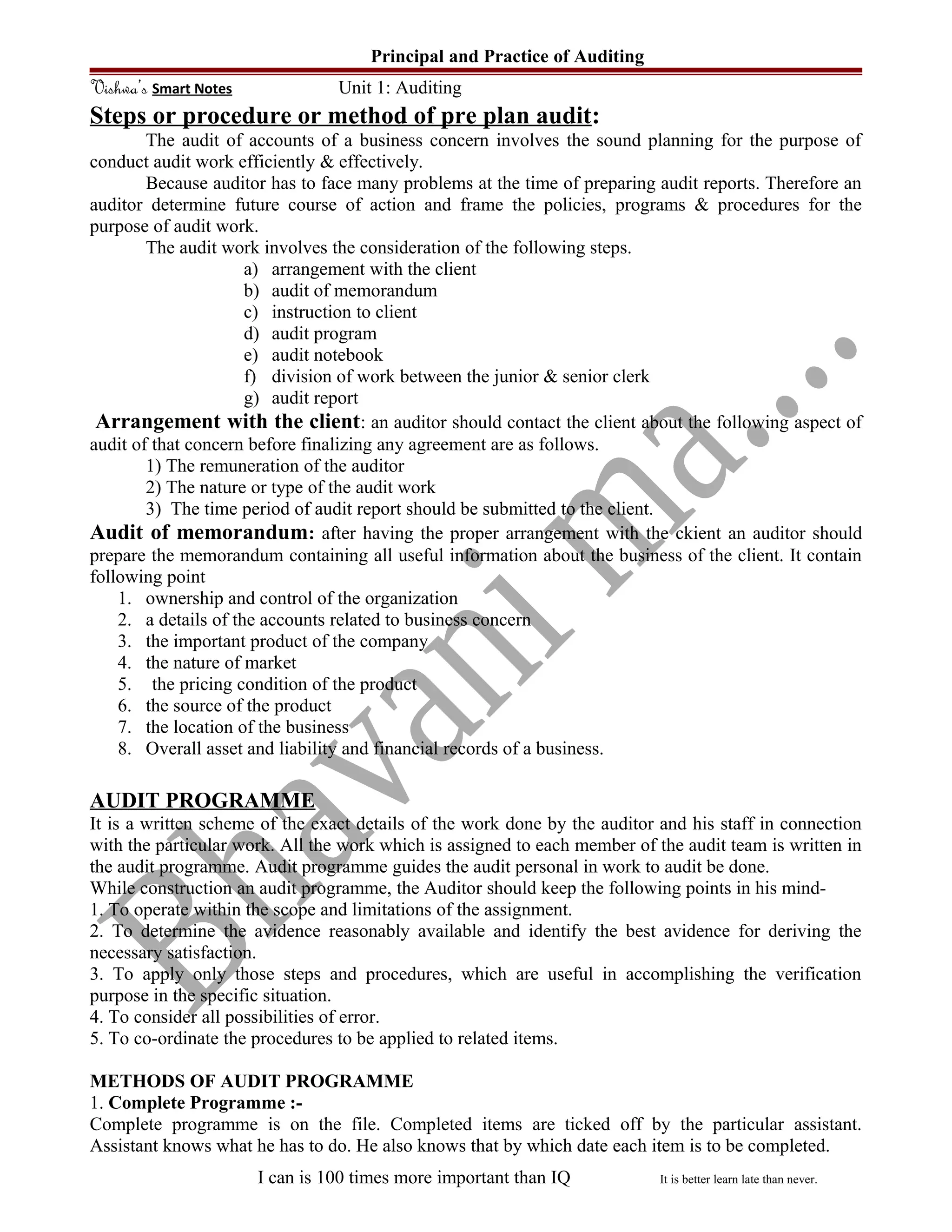 Principal and Practice of Auditing
Vishwa’s Smart Notes Unit 1: Auditing
Steps or procedure or method of pre plan audit:
The audit of accounts of a business concern involves the sound planning for the purpose of
conduct audit work efficiently & effectively.
Because auditor has to face many problems at the time of preparing audit reports. Therefore an
auditor determine future course of action and frame the policies, programs & procedures for the
purpose of audit work.
The audit work involves the consideration of the following steps.
a) arrangement with the client
b) audit of memorandum
c) instruction to client
d) audit program
e) audit notebook
f) division of work between the junior & senior clerk
g) audit report
Arrangement with the client: an auditor should contact the client about the following aspect of
audit of that concern before finalizing any agreement are as follows.
1) The remuneration of the auditor
2) The nature or type of the audit work
3) The time period of audit report should be submitted to the client.
Audit of memorandum: after having the proper arrangement with the ckient an auditor should
prepare the memorandum containing all useful information about the business of the client. It contain
following point
1. ownership and control of the organization
2. a details of the accounts related to business concern
3. the important product of the company
4. the nature of market
5. the pricing condition of the product
6. the source of the product
7. the location of the business
8. Overall asset and liability and financial records of a business.
AUDIT PROGRAMME
It is a written scheme of the exact details of the work done by the auditor and his staff in connection
with the particular work. All the work which is assigned to each member of the audit team is written in
the audit programme. Audit programme guides the audit personal in work to audit be done.
While construction an audit programme, the Auditor should keep the following points in his mind-
1. To operate within the scope and limitations of the assignment.
2. To determine the avidence reasonably available and identify the best avidence for deriving the
necessary satisfaction.
3. To apply only those steps and procedures, which are useful in accomplishing the verification
purpose in the specific situation.
4. To consider all possibilities of error.
5. To co-ordinate the procedures to be applied to related items.
METHODS OF AUDIT PROGRAMME
1. Complete Programme :-
Complete programme is on the file. Completed items are ticked off by the particular assistant.
Assistant knows what he has to do. He also knows that by which date each item is to be completed.
I can is 100 times more important than IQ It is better learn late than never.
 