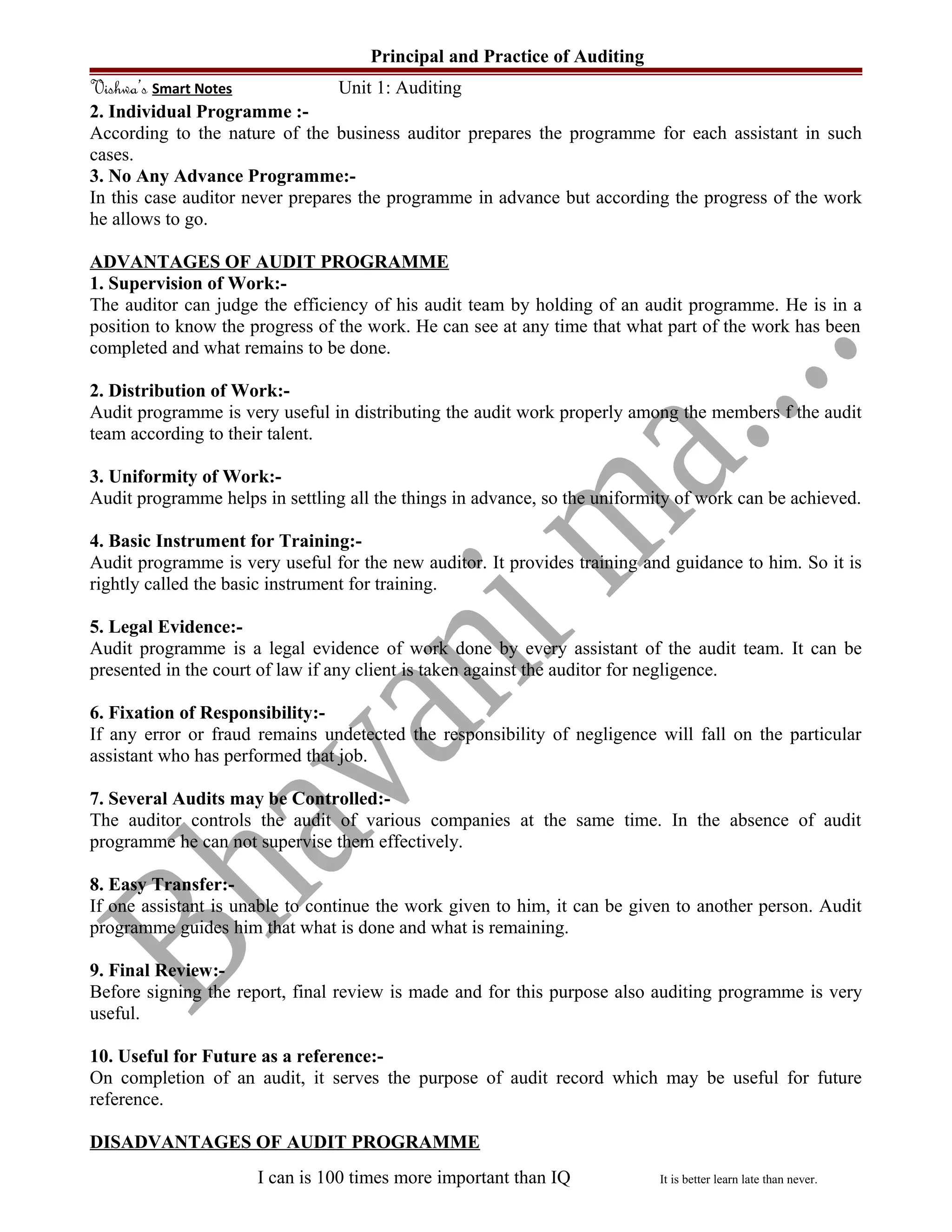 Principal and Practice of Auditing
Vishwa’s Smart Notes Unit 1: Auditing
2. Individual Programme :-
According to the nature of the business auditor prepares the programme for each assistant in such
cases.
3. No Any Advance Programme:-
In this case auditor never prepares the programme in advance but according the progress of the work
he allows to go.
ADVANTAGES OF AUDIT PROGRAMME
1. Supervision of Work:-
The auditor can judge the efficiency of his audit team by holding of an audit programme. He is in a
position to know the progress of the work. He can see at any time that what part of the work has been
completed and what remains to be done.
2. Distribution of Work:-
Audit programme is very useful in distributing the audit work properly among the members f the audit
team according to their talent.
3. Uniformity of Work:-
Audit programme helps in settling all the things in advance, so the uniformity of work can be achieved.
4. Basic Instrument for Training:-
Audit programme is very useful for the new auditor. It provides training and guidance to him. So it is
rightly called the basic instrument for training.
5. Legal Evidence:-
Audit programme is a legal evidence of work done by every assistant of the audit team. It can be
presented in the court of law if any client is taken against the auditor for negligence.
6. Fixation of Responsibility:-
If any error or fraud remains undetected the responsibility of negligence will fall on the particular
assistant who has performed that job.
7. Several Audits may be Controlled:-
The auditor controls the audit of various companies at the same time. In the absence of audit
programme he can not supervise them effectively.
8. Easy Transfer:-
If one assistant is unable to continue the work given to him, it can be given to another person. Audit
programme guides him that what is done and what is remaining.
9. Final Review:-
Before signing the report, final review is made and for this purpose also auditing programme is very
useful.
10. Useful for Future as a reference:-
On completion of an audit, it serves the purpose of audit record which may be useful for future
reference.
DISADVANTAGES OF AUDIT PROGRAMME
I can is 100 times more important than IQ It is better learn late than never.
 