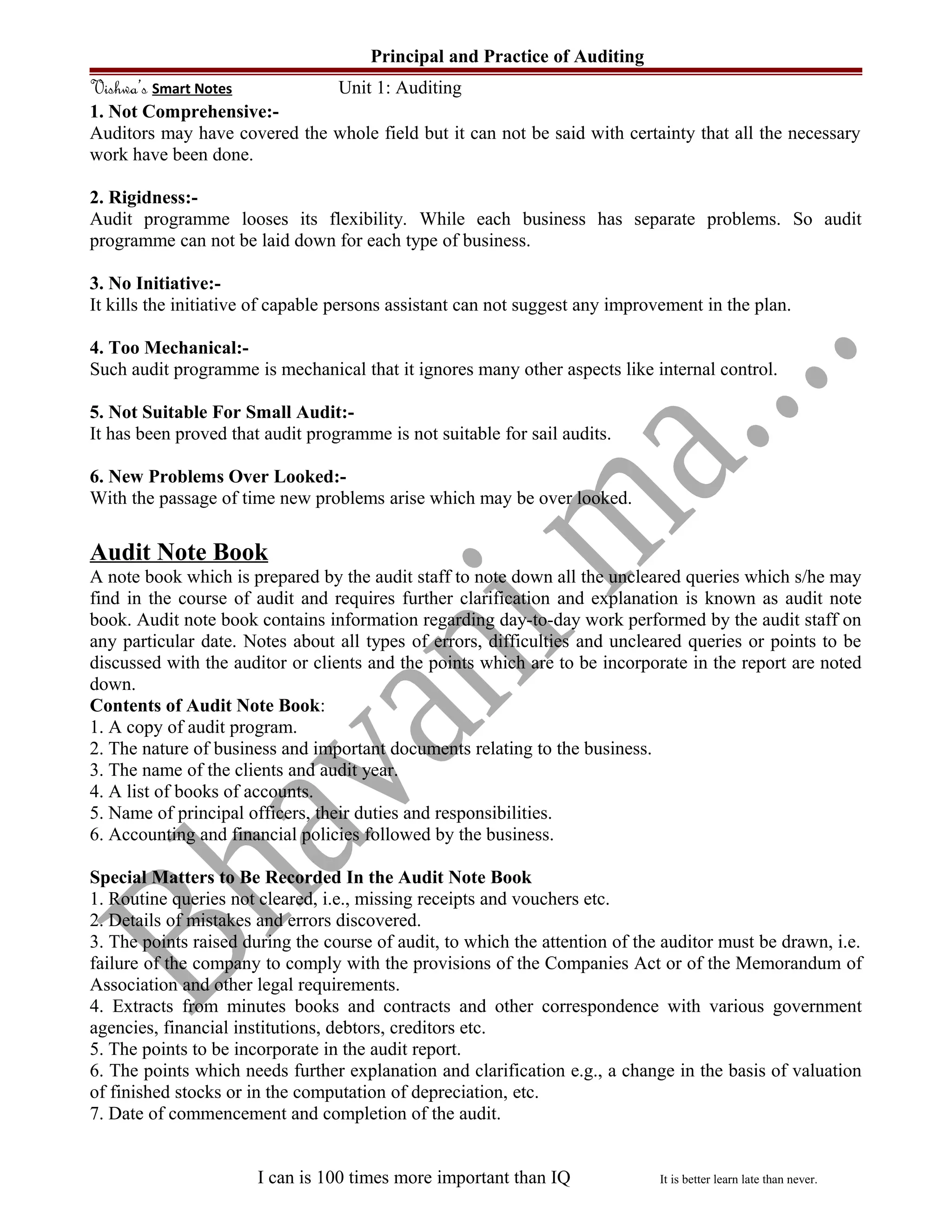 Principal and Practice of Auditing
Vishwa’s Smart Notes Unit 1: Auditing
1. Not Comprehensive:-
Auditors may have covered the whole field but it can not be said with certainty that all the necessary
work have been done.
2. Rigidness:-
Audit programme looses its flexibility. While each business has separate problems. So audit
programme can not be laid down for each type of business.
3. No Initiative:-
It kills the initiative of capable persons assistant can not suggest any improvement in the plan.
4. Too Mechanical:-
Such audit programme is mechanical that it ignores many other aspects like internal control.
5. Not Suitable For Small Audit:-
It has been proved that audit programme is not suitable for sail audits.
6. New Problems Over Looked:-
With the passage of time new problems arise which may be over looked.
Audit Note Book
A note book which is prepared by the audit staff to note down all the uncleared queries which s/he may
find in the course of audit and requires further clarification and explanation is known as audit note
book. Audit note book contains information regarding day-to-day work performed by the audit staff on
any particular date. Notes about all types of errors, difficulties and uncleared queries or points to be
discussed with the auditor or clients and the points which are to be incorporate in the report are noted
down.
Contents of Audit Note Book:
1. A copy of audit program.
2. The nature of business and important documents relating to the business.
3. The name of the clients and audit year.
4. A list of books of accounts.
5. Name of principal officers, their duties and responsibilities.
6. Accounting and financial policies followed by the business.
Special Matters to Be Recorded In the Audit Note Book
1. Routine queries not cleared, i.e., missing receipts and vouchers etc.
2. Details of mistakes and errors discovered.
3. The points raised during the course of audit, to which the attention of the auditor must be drawn, i.e.
failure of the company to comply with the provisions of the Companies Act or of the Memorandum of
Association and other legal requirements.
4. Extracts from minutes books and contracts and other correspondence with various government
agencies, financial institutions, debtors, creditors etc.
5. The points to be incorporate in the audit report.
6. The points which needs further explanation and clarification e.g., a change in the basis of valuation
of finished stocks or in the computation of depreciation, etc.
7. Date of commencement and completion of the audit.
I can is 100 times more important than IQ It is better learn late than never.
 