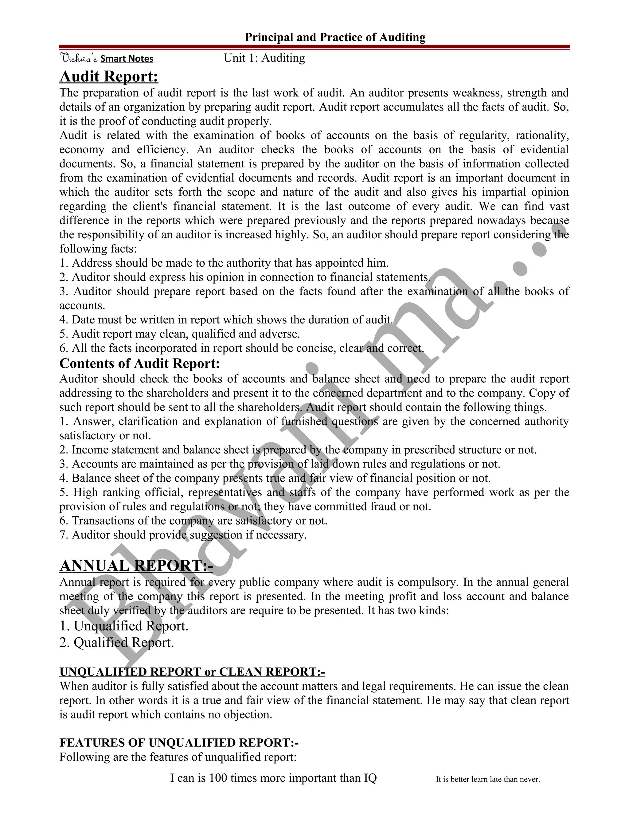 Principal and Practice of Auditing
Vishwa’s Smart Notes Unit 1: Auditing
Audit Report:
The preparation of audit report is the last work of audit. An auditor presents weakness, strength and
details of an organization by preparing audit report. Audit report accumulates all the facts of audit. So,
it is the proof of conducting audit properly.
Audit is related with the examination of books of accounts on the basis of regularity, rationality,
economy and efficiency. An auditor checks the books of accounts on the basis of evidential
documents. So, a financial statement is prepared by the auditor on the basis of information collected
from the examination of evidential documents and records. Audit report is an important document in
which the auditor sets forth the scope and nature of the audit and also gives his impartial opinion
regarding the client's financial statement. It is the last outcome of every audit. We can find vast
difference in the reports which were prepared previously and the reports prepared nowadays because
the responsibility of an auditor is increased highly. So, an auditor should prepare report considering the
following facts:
1. Address should be made to the authority that has appointed him.
2. Auditor should express his opinion in connection to financial statements.
3. Auditor should prepare report based on the facts found after the examination of all the books of
accounts.
4. Date must be written in report which shows the duration of audit.
5. Audit report may clean, qualified and adverse.
6. All the facts incorporated in report should be concise, clear and correct.
Contents of Audit Report:
Auditor should check the books of accounts and balance sheet and need to prepare the audit report
addressing to the shareholders and present it to the concerned department and to the company. Copy of
such report should be sent to all the shareholders. Audit report should contain the following things.
1. Answer, clarification and explanation of furnished questions are given by the concerned authority
satisfactory or not.
2. Income statement and balance sheet is prepared by the company in prescribed structure or not.
3. Accounts are maintained as per the provision of laid down rules and regulations or not.
4. Balance sheet of the company presents true and fair view of financial position or not.
5. High ranking official, representatives and staffs of the company have performed work as per the
provision of rules and regulations or not; they have committed fraud or not.
6. Transactions of the company are satisfactory or not.
7. Auditor should provide suggestion if necessary.
ANNUAL REPORT:-
Annual report is required for every public company where audit is compulsory. In the annual general
meeting of the company this report is presented. In the meeting profit and loss account and balance
sheet duly verified by the auditors are require to be presented. It has two kinds:
1. Unqualified Report.
2. Qualified Report.
UNQUALIFIED REPORT or CLEAN REPORT:-
When auditor is fully satisfied about the account matters and legal requirements. He can issue the clean
report. In other words it is a true and fair view of the financial statement. He may say that clean report
is audit report which contains no objection.
FEATURES OF UNQUALIFIED REPORT:-
Following are the features of unqualified report:
I can is 100 times more important than IQ It is better learn late than never.
 