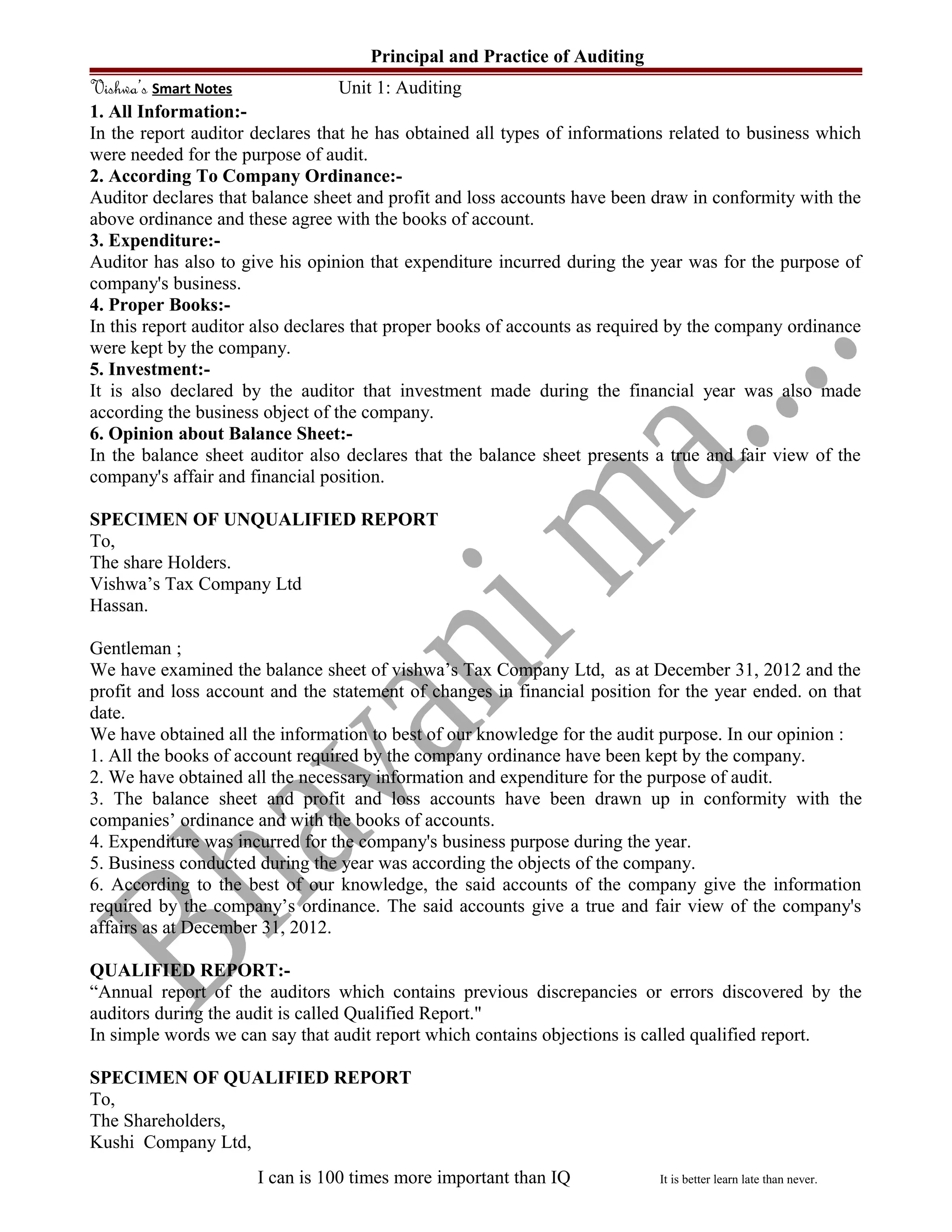 Principal and Practice of Auditing
Vishwa’s Smart Notes Unit 1: Auditing
1. All Information:-
In the report auditor declares that he has obtained all types of informations related to business which
were needed for the purpose of audit.
2. According To Company Ordinance:-
Auditor declares that balance sheet and profit and loss accounts have been draw in conformity with the
above ordinance and these agree with the books of account.
3. Expenditure:-
Auditor has also to give his opinion that expenditure incurred during the year was for the purpose of
company's business.
4. Proper Books:-
In this report auditor also declares that proper books of accounts as required by the company ordinance
were kept by the company.
5. Investment:-
It is also declared by the auditor that investment made during the financial year was also made
according the business object of the company.
6. Opinion about Balance Sheet:-
In the balance sheet auditor also declares that the balance sheet presents a true and fair view of the
company's affair and financial position.
SPECIMEN OF UNQUALIFIED REPORT
To,
The share Holders.
Vishwa’s Tax Company Ltd
Hassan.
Gentleman ;
We have examined the balance sheet of vishwa’s Tax Company Ltd, as at December 31, 2012 and the
profit and loss account and the statement of changes in financial position for the year ended. on that
date.
We have obtained all the information to best of our knowledge for the audit purpose. In our opinion :
1. All the books of account required by the company ordinance have been kept by the company.
2. We have obtained all the necessary information and expenditure for the purpose of audit.
3. The balance sheet and profit and loss accounts have been drawn up in conformity with the
companies’ ordinance and with the books of accounts.
4. Expenditure was incurred for the company's business purpose during the year.
5. Business conducted during the year was according the objects of the company.
6. According to the best of our knowledge, the said accounts of the company give the information
required by the company’s ordinance. The said accounts give a true and fair view of the company's
affairs as at December 31, 2012.
QUALIFIED REPORT:-
“Annual report of the auditors which contains previous discrepancies or errors discovered by the
auditors during the audit is called Qualified Report."
In simple words we can say that audit report which contains objections is called qualified report.
SPECIMEN OF QUALIFIED REPORT
To,
The Shareholders,
Kushi Company Ltd,
I can is 100 times more important than IQ It is better learn late than never.
 