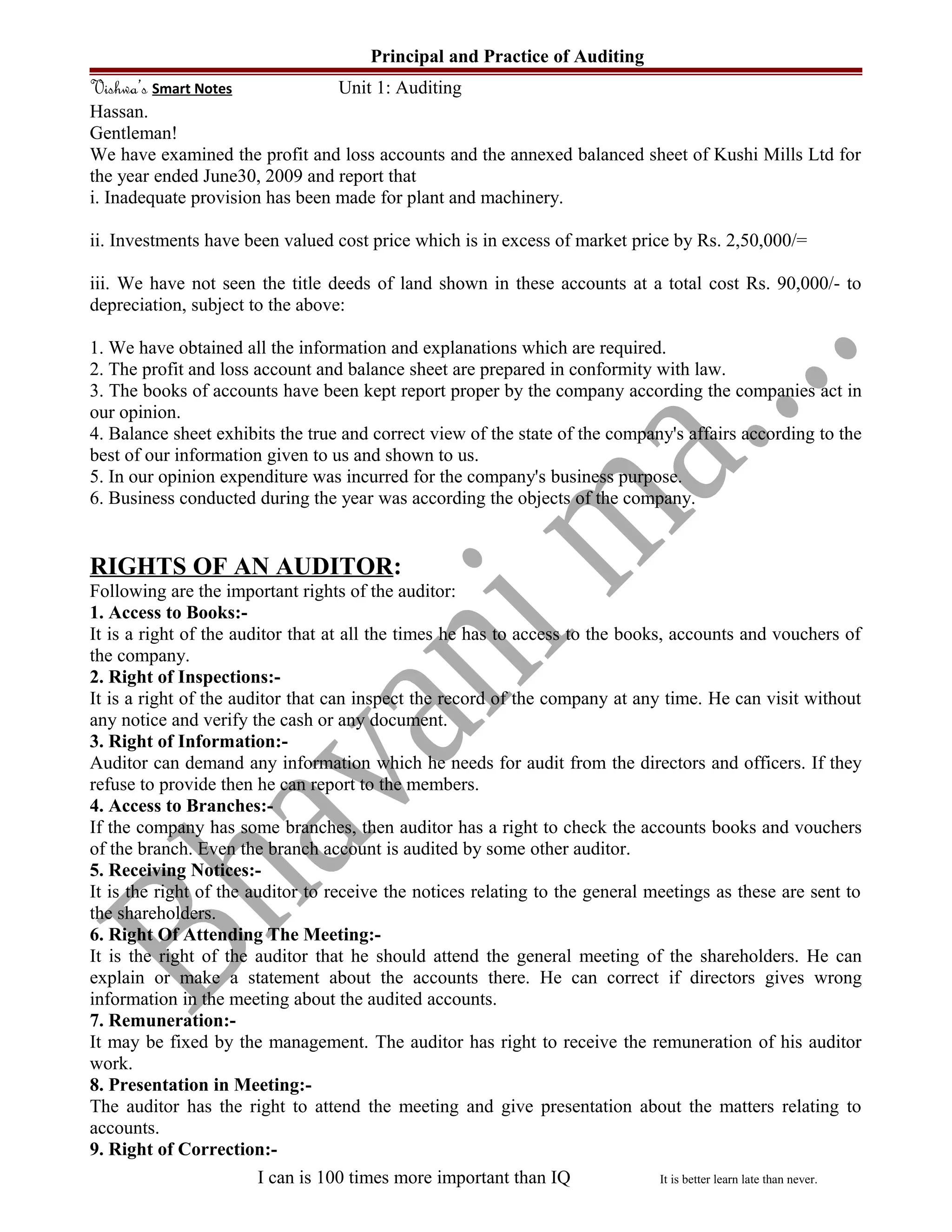 Principal and Practice of Auditing
Vishwa’s Smart Notes Unit 1: Auditing
Hassan.
Gentleman!
We have examined the profit and loss accounts and the annexed balanced sheet of Kushi Mills Ltd for
the year ended June30, 2009 and report that
i. Inadequate provision has been made for plant and machinery.
ii. Investments have been valued cost price which is in excess of market price by Rs. 2,50,000/=
iii. We have not seen the title deeds of land shown in these accounts at a total cost Rs. 90,000/- to
depreciation, subject to the above:
1. We have obtained all the information and explanations which are required.
2. The profit and loss account and balance sheet are prepared in conformity with law.
3. The books of accounts have been kept report proper by the company according the companies act in
our opinion.
4. Balance sheet exhibits the true and correct view of the state of the company's affairs according to the
best of our information given to us and shown to us.
5. In our opinion expenditure was incurred for the company's business purpose.
6. Business conducted during the year was according the objects of the company.
RIGHTS OF AN AUDITOR:
Following are the important rights of the auditor:
1. Access to Books:-
It is a right of the auditor that at all the times he has to access to the books, accounts and vouchers of
the company.
2. Right of Inspections:-
It is a right of the auditor that can inspect the record of the company at any time. He can visit without
any notice and verify the cash or any document.
3. Right of Information:-
Auditor can demand any information which he needs for audit from the directors and officers. If they
refuse to provide then he can report to the members.
4. Access to Branches:-
If the company has some branches, then auditor has a right to check the accounts books and vouchers
of the branch. Even the branch account is audited by some other auditor.
5. Receiving Notices:-
It is the right of the auditor to receive the notices relating to the general meetings as these are sent to
the shareholders.
6. Right Of Attending The Meeting:-
It is the right of the auditor that he should attend the general meeting of the shareholders. He can
explain or make a statement about the accounts there. He can correct if directors gives wrong
information in the meeting about the audited accounts.
7. Remuneration:-
It may be fixed by the management. The auditor has right to receive the remuneration of his auditor
work.
8. Presentation in Meeting:-
The auditor has the right to attend the meeting and give presentation about the matters relating to
accounts.
9. Right of Correction:-
I can is 100 times more important than IQ It is better learn late than never.
 