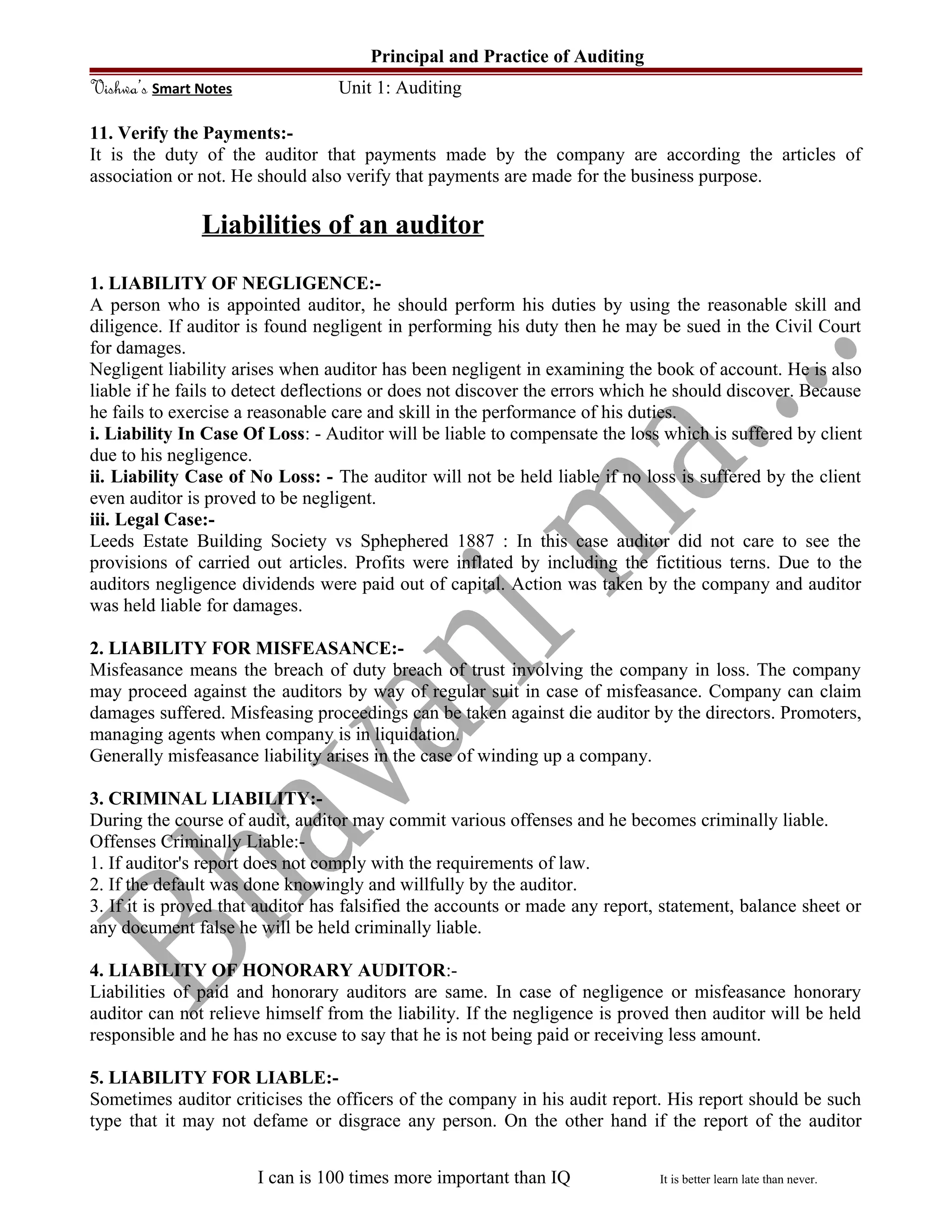 Principal and Practice of Auditing
Vishwa’s Smart Notes Unit 1: Auditing
11. Verify the Payments:-
It is the duty of the auditor that payments made by the company are according the articles of
association or not. He should also verify that payments are made for the business purpose.
Liabilities of an auditor
1. LIABILITY OF NEGLIGENCE:-
A person who is appointed auditor, he should perform his duties by using the reasonable skill and
diligence. If auditor is found negligent in performing his duty then he may be sued in the Civil Court
for damages.
Negligent liability arises when auditor has been negligent in examining the book of account. He is also
liable if he fails to detect deflections or does not discover the errors which he should discover. Because
he fails to exercise a reasonable care and skill in the performance of his duties.
i. Liability In Case Of Loss: - Auditor will be liable to compensate the loss which is suffered by client
due to his negligence.
ii. Liability Case of No Loss: - The auditor will not be held liable if no loss is suffered by the client
even auditor is proved to be negligent.
iii. Legal Case:-
Leeds Estate Building Society vs Sphephered 1887 : In this case auditor did not care to see the
provisions of carried out articles. Profits were inflated by including the fictitious terns. Due to the
auditors negligence dividends were paid out of capital. Action was taken by the company and auditor
was held liable for damages.
2. LIABILITY FOR MISFEASANCE:-
Misfeasance means the breach of duty breach of trust involving the company in loss. The company
may proceed against the auditors by way of regular suit in case of misfeasance. Company can claim
damages suffered. Misfeasing proceedings can be taken against die auditor by the directors. Promoters,
managing agents when company is in liquidation.
Generally misfeasance liability arises in the case of winding up a company.
3. CRIMINAL LIABILITY:-
During the course of audit, auditor may commit various offenses and he becomes criminally liable.
Offenses Criminally Liable:-
1. If auditor's report does not comply with the requirements of law.
2. If the default was done knowingly and willfully by the auditor.
3. If it is proved that auditor has falsified the accounts or made any report, statement, balance sheet or
any document false he will be held criminally liable.
4. LIABILITY OF HONORARY AUDITOR:-
Liabilities of paid and honorary auditors are same. In case of negligence or misfeasance honorary
auditor can not relieve himself from the liability. If the negligence is proved then auditor will be held
responsible and he has no excuse to say that he is not being paid or receiving less amount.
5. LIABILITY FOR LIABLE:-
Sometimes auditor criticises the officers of the company in his audit report. His report should be such
type that it may not defame or disgrace any person. On the other hand if the report of the auditor
I can is 100 times more important than IQ It is better learn late than never.
 