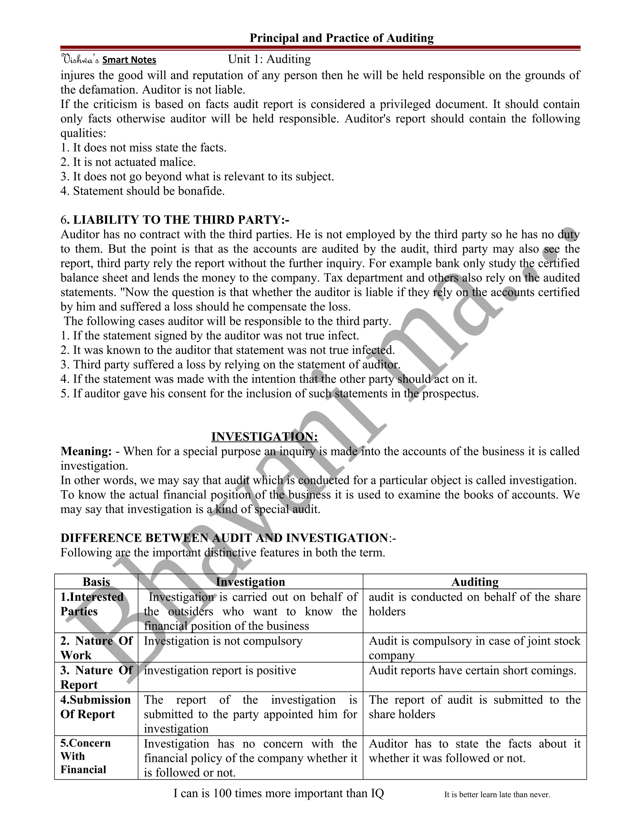 Principal and Practice of Auditing
Vishwa’s Smart Notes Unit 1: Auditing
injures the good will and reputation of any person then he will be held responsible on the grounds of
the defamation. Auditor is not liable.
If the criticism is based on facts audit report is considered a privileged document. It should contain
only facts otherwise auditor will be held responsible. Auditor's report should contain the following
qualities:
1. It does not miss state the facts.
2. It is not actuated malice.
3. It does not go beyond what is relevant to its subject.
4. Statement should be bonafide.
6. LIABILITY TO THE THIRD PARTY:-
Auditor has no contract with the third parties. He is not employed by the third party so he has no duty
to them. But the point is that as the accounts are audited by the audit, third party may also see the
report, third party rely the report without the further inquiry. For example bank only study the certified
balance sheet and lends the money to the company. Tax department and others also rely on the audited
statements. "Now the question is that whether the auditor is liable if they rely on the accounts certified
by him and suffered a loss should he compensate the loss.
The following cases auditor will be responsible to the third party.
1. If the statement signed by the auditor was not true infect.
2. It was known to the auditor that statement was not true infected.
3. Third party suffered a loss by relying on the statement of auditor.
4. If the statement was made with the intention that the other party should act on it.
5. If auditor gave his consent for the inclusion of such statements in the prospectus.
INVESTIGATION:
Meaning: - When for a special purpose an inquiry is made into the accounts of the business it is called
investigation.
In other words, we may say that audit which is conducted for a particular object is called investigation.
To know the actual financial position of the business it is used to examine the books of accounts. We
may say that investigation is a kind of special audit.
DIFFERENCE BETWEEN AUDIT AND INVESTIGATION:-
Following are the important distinctive features in both the term.
Basis Investigation Auditing
1.Interested
Parties
Investigation is carried out on behalf of
the outsiders who want to know the
financial position of the business
audit is conducted on behalf of the share
holders
2. Nature Of
Work
Investigation is not compulsory Audit is compulsory in case of joint stock
company
3. Nature Of
Report
investigation report is positive Audit reports have certain short comings.
4.Submission
Of Report
The report of the investigation is
submitted to the party appointed him for
investigation
The report of audit is submitted to the
share holders
5.Concern
With
Financial
Investigation has no concern with the
financial policy of the company whether it
is followed or not.
Auditor has to state the facts about it
whether it was followed or not.
I can is 100 times more important than IQ It is better learn late than never.
 